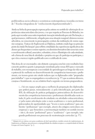 25
Preparados para trabalhar?
problemáticas socio-culturais e económicas contemporâneas (reunidas em torno
de 7 Escolas integradoras de “conhecimento departamentalizado”).
Ainda na linha da preocupação expressa pelas autoras no sentido de valorização de ex-
periências extracurriculares dos jovens, e no que respeita ao Processo de Bolonha, im-
porta aqui recordar uma outra importante inovação introduzida por esta Declaração, a
qual permanece, infelizmente, relegada para uma situação marginal, diríamos mesmo
adventícia, no concernente às preocupações centrais das instituições de ensino supe-
rior europeias. Trata-se do Suplemento ao Diploma, instituto criado logo no primeiro
ponto da citada Declaração9
para refletir a totalidade das experiências significativas dos
alunosquefrequentamoensinosuperior,emdomíniosformativoslatosensutaiscomo
oenvolvimentocultural,associativo,voluntário,cívicoefilantrópicodecadaestudante,
sob a forma de uma lista de atividades e projetos em que ele participa ou participou, e
que vêm a merecer registo qualificado com o certificado de curso.
Não deixa de ser encorajador, não obstante a pesquisa concluir com resultados fran-
camente positivos quanto à preparação ministrada pelas nossas IES para o mercado
de trabalho, sem menosprezar a necessidade de aprendizagem ao longo da vida nem
o potencial de melhoria no desenvolvimento de competências transversais e profis-
sionais, em termos gerais este estudo indicou que os diplomados estão “preparados
para trabalhar” e que os empregadores o reconhecem (p. 37) que as autoras afirmem,
corajosa e frontalmente, no seu relatório final o seguinte em termos programáticos:
(...) há um espaço amplo para a melhoria da preparação dos diplomados
que poderá passar, nomeadamente: a) pela intensificação, por parte das
IES, da utilização de práticas pedagógicas potenciadoras do desenvolvi-
mento das competências transversais e profissionais identificadas neste es-
tudo; b) pelo envolvimento do estudante em atividades extracurriculares;
c) pela maior articulação entre o meio académico e o meio profissional,
potenciadora de oportunidades que “levem o meio académico” para am-
bientes “profissionais” (por exemplo, através dos estágios curriculares em
empresas) e que fomentem a movimentação também no sentido inverso
– isto é, do meio “profissional” para o “académico” - (por exemplo, inte-
grando profissionais nos processos de reestruturação curricular) (p. 37).
9
“Adopção de um sistema com graus académicos de fácil equivalência, também através da implementação, do
Suplemento ao Diploma, para promover a empregabilidade dos cidadãos europeus e a competitividade do Sistema
Europeu do Ensino Superior” (p. 2).
 