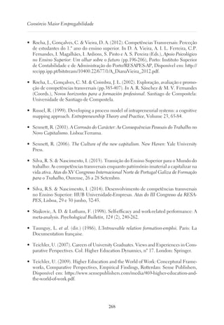 268
Consórcio Maior Empregabilidade
•	 Rocha, J., Gonçalves, C.  Vieira, D. A. (2012). Competências Transversais: Perceção
de estudantes do 1.º ano do ensino superior. In D. A. Vieira, A. I. L. Ferreira, C.P.
Fernandes, I. Magalhães, I. Ardions, S. Pinto e A. S. Pereira (Eds.), Apoio Psicológico
no Ensino Superior: Um olhar sobre o futuro (pp.196-206), Porto: Instituto Superior
de Contabilidade e de Administração do Porto/RESAPES-AP, Disponível em: http://
recipp.ipp.pt/bitstream/10400.22/677/1/A_DianaVieira_2012.pdf.
•	 Rocha, L., Gonçalves, C. M.  Coimbra, J. L. (2002). Exploração, avaliação e promo-
ção de competências transversais (pp.385-407). In A. R. Sánchez  M. V. Fernandes
(Coords.), Novos horizontes para a formación profesional. Santiago de Compostela:
Universidade de Santiago de Compostela.
•	 Russel, R. (1999). Developing a process model of intrapreneurial systems: a cognitive
mapping approach. Entrepreneurship Theory and Practice, Volume 23, 65-84.
•	 Sennett, R. (2001). A Corrosão do Carácter: As Consequências Pessoais do Trabalho no
Novo Capitalismo. Lisboa:Terrama.
•	 Sennett, R. (2006). The Culture of the new capitalism. New Haven: Yale University
Press.
•	 Silva, R. S.  Nascimento, I. (2013). Transição do Ensino Superior para o Mundo do
trabalho: As competências transversais enquanto património imaterial a capitalizar na
vida ativa. Atas do XV Congresso Internacional Norte de Portugal Galiza de Formação
para o Trabalho, Ourense, 26 a 28 Setembro.
•	 Silva, R.S.  Nascimento, I. (2014). Desenvolvimento de competências transversais
no Ensino Superior: HUB Universidade-Empresas. Atas do III Congresso da RESA-
PES, Lisboa, 29 e 30 junho, 32-45.
•	 Stajkovic, A. D.  Luthans, F. (1998). Self-efficacy and work-related performance: A
meta-analysis. Psychological Bulletin, 124 (2), 240-262.
•	 Taunguy, L. et al. (dir.) (1986). L’Introuvable relation formation-emploi. Paris: La
Documentation française.
•	 Teichler, U. (2007). Careers of University Graduates. Views and Experiences in Com-
parative Perspectives. Col. Higher Education Dynamics, nº 17. London: Springer.
•	 Teichler, U. (2009). Higher Education and the World of Work: Conceptural Frame-
works, Comparative Perspectives, Empirical Findings, Rotterdan: Sense Publishers,
Disponível em: https://www.sensepublishers.com/media/469-higher-education-and-
the-world-of-work.pdf.
 
