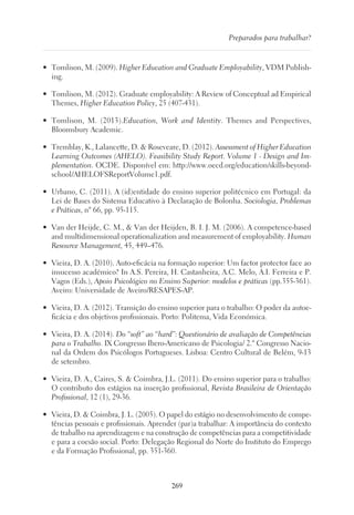 269
Preparados para trabalhar?
•	 Tomlison, M. (2009). Higher Education and Graduate Employability, VDM Publish-
ing.
•	 Tomlison, M. (2012). Graduate employability: A Review of Conceptual ad Empirical
Themes, Higher Education Policy, 25 (407-431).
•	 Tomlison, M. (2013).Education, Work and Identity. Themes and Perspectives,
Bloomsbury Academic.
•	 Tremblay, K., Lalancette, D.  Roseveare, D. (2012). Assessment of Higher Education
Learning Outcomes (AHELO). Feasibility Study Report. Volume 1 - Design and Im-
plementation. OCDE. Disponível em: http://www.oecd.org/education/skills-beyond-
school/AHELOFSReportVolume1.pdf.
•	 Urbano, C. (2011). A (id)entidade do ensino superior politécnico em Portugal: da
Lei de Bases do Sistema Educativo à Declaração de Bolonha. Sociologia, Problemas
e Práticas, nº 66, pp. 95-115.
•	 Van der Heijde, C. M.,  Van der Heijden, B. I. J. M. (2006). A competence-based
and multidimensional operationalization and measurement of employability. Human
Resource Management, 45, 449–476.
•	 Vieira, D. A. (2010). Auto-eficácia na formação superior: Um factor protector face ao
insucesso académico? In A.S. Pereira, H. Castanheira, A.C. Melo, A.I. Ferreira e P.
Vagos (Eds.), Apoio Psicológico no Ensino Superior: modelos e práticas (pp.355-361).
Aveiro: Universidade de Aveiro/RESAPES-AP.
•	 Vieira, D. A. (2012). Transição do ensino superior para o trabalho: O poder da autoe-
ficácia e dos objetivos profissionais. Porto: Politema, Vida Económica.
•	 Vieira, D. A. (2014). Do “soft” ao “hard”: Questionário de avaliação de Competências
para o Trabalho. IX Congresso Ibero-Americano de Psicologia/ 2.º Congresso Nacio-
nal da Ordem dos Psicólogos Portugueses. Lisboa: Centro Cultural de Belém, 9-13
de setembro.
•	 Vieira, D. A., Caires, S.  Coimbra, J.L. (2011). Do ensino superior para o trabalho:
O contributo dos estágios na inserção profissional, Revista Brasileira de Orientação
Profissional, 12 (1), 29-36.
•	 Vieira, D.  Coimbra, J. L. (2005). O papel do estágio no desenvolvimento de compe-
tências pessoais e profissionais. Aprender (par)a trabalhar: A importância do contexto
de trabalho na aprendizagem e na construção de competências para a competitividade
e para a coesão social. Porto: Delegação Regional do Norte do Instituto do Emprego
e da Formação Profissional, pp. 351-360.
 