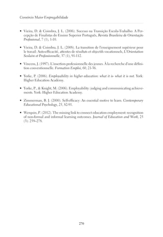 270
Consórcio Maior Empregabilidade
•	 Vieira, D.  Coimbra, J. L. (2006). Sucesso na Transição Escola-Trabalho: A Per-
cepção de Finalistas do Ensino Superior Português, Revista Brasileira de Orientação
Profissional, 7 (1), 1-10.
•	 Vieira, D.  Coimbra, J. L. (2008). La transition de l’enseignement supérieur pour
le travail: Auto-efficacité, attentes de résultats et objectifs vocationnels, L’Orientation
Scolaire et Professionnelle, 37 (1), 91-112.
•	 Vincens, J. (1997). L’insertion professionnelle des jeunes. À la recherche d’une défini-
tion conventionnelle. Formation Emploi, 60, 21-36.
•	 Yorke, P. (2006). Employability in higher education: what it is- what it is not. York:
Higher Education Academy.
•	 Yorke, P.,  Knight, M. (2006). Employability: judging and communicating achieve-
ments. York: Higher Education Academy.
•	 Zimmerman, B. J. (2000). Self-efficacy: An essential motive to learn. Contemporary
Educational Psychology, 25, 82-91.
•	 Werquin, P. (2012). The missing link to connect education employment: recognition
of non-formal and informal learning outcomes. Journal of Education and Work, 25
(3): 259–278.
 