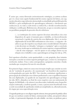 26
Consórcio Maior Empregabilidade
É assim que, numa dimensão eminentemente estratégica, as autoras acabam
por vir a tocar num aspeto fundamental do ensino superior do futuro, um seg-
mento educativo especialmente atormentado na atualidade pela proliferação dos
MOOCs e pela multiplicação de aprendizagens informais e não-formais que
conhecem já, ou virão a curto termo a conhecê-lo, o devido reconhecimento,
validação e certificação. Referimo-nos, obviamente, ao que se encontra expresso
no penúltimo parágrafo da presente obra de referência:
(...) as instituições de ensino superior deveriam intensificar e/ou criar
dispositivos de apoio à transição para o trabalho, ao desenvolvimento
vocacional e à gestão da carreira dos seus diplomados. Isto é, os recém-
-diplomados do século XXI confrontam-se com novos – e exigentes - de-
safios no que diz respeito à sua relação com o mundo laboral e formativo
e não deveriam ser deixados “entregues a si próprios” após a conclusão
do curso, tendo aqui as instituições de ensino superior a responsabilidade
– não de criar empregos – mas de apoiar os seus antigos alunos na sua
relação com o trabalho e com a aprendizagem ao longo da vida (p. 258).
Será oportuno relembrar, nesta oportunidade e a este propósito, duas instantes
inovações a encetar no ensino superior português que, a nosso ver, incompreen-
sivelmente, tardam. Uma e outra correspondem a propostas concretas e funda-
mentadas que avançámos há mais de uma década.
Em primeiro lugar, estará em causa uma inovação simples que consiste na emis-
são de “contratos de garantia e de manutenção” em benefício dos respetivos
recém-graduados por parte das IES. Tais vínculos contratuais significariam a
preocupação da instituição com o futuro profissional e com o equilíbrio humano
dos seus diplomados, no quadro de um imperativo de aprendizagem ao longo
da vida (ALV), dotando-o no final do curso respetivo com um instrumento de
ligação, de fidelidade, e de retorno à sua alma mater, traduzido num cheque-for-
mação continuada, a usufruir quando, e como, a pessoa assim beneficiada viesse
a sentir necessidade de aprofundar estudos já completados ou, alternativamente,
de singrar por uma especialização nova.
O segundo ponto que se nos afigura urgente retomar, toma por ponto de partida a ideia
de que em nenhum cenário de futuro, minimamente realista, será possível colocar
ao lado, e à permanente disposição, de cada cidadão um tutor, ou professor, para o
 