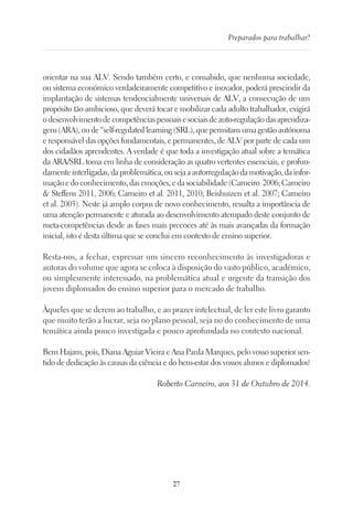 27
Preparados para trabalhar?
orientar na sua ALV. Sendo também certo, e consabido, que nenhuma sociedade,
ou sistema económico verdadeiramente competitivo e inovador, poderá prescindir da
implantação de sistemas tendencialmente universais de ALV, a consecução de um
propósito tão ambicioso, que deverá tocar e mobilizar cada adulto trabalhador, exigirá
odesenvolvimentodecompetênciaspessoaisesociaisdeauto-regulaçãodasaprendiza-
gens(ARA),oude“self-regulatedlearning(SRL),quepermitamumagestãoautónoma
e responsável das opções fundamentais, e permanentes, de ALV por parte de cada um
dos cidadãos aprendentes. A verdade é que toda a investigação atual sobre a temática
da ARA/SRL toma em linha de consideração as quatro vertentes essenciais, e profun-
damenteinterligadas,daproblemática,ousejaaautorregulaçãodamotivação,dainfor-
mação e do conhecimento, das emoções, e da sociabilidade (Carneiro 2006; Carneiro
 Steffens 2011, 2006; Carneiro et al. 2011, 2010; Beishuizen et al. 2007; Carneiro
et al. 2005). Neste já amplo corpus de novo conhecimento, ressalta a importância de
uma atenção permanente e aturada ao desenvolvimento atempado deste conjunto de
meta-competências desde as fases mais precoces até às mais avançadas da formação
inicial, isto é desta última que se conclui em contexto de ensino superior.
Resta-nos, a fechar, expressar um sincero reconhecimento às investigadoras e
autoras do volume que agora se coloca à disposição do vasto público, académico,
ou simplesmente interessado, na problemática atual e urgente da transição dos
jovens diplomados do ensino superior para o mercado de trabalho.
Àqueles que se derem ao trabalho, e ao prazer intelectual, de ler este livro garanto
que muito terão a lucrar, seja no plano pessoal, seja no do conhecimento de uma
temática ainda pouco investigada e pouco aprofundada no contexto nacional.
Bem Hajam, pois, Diana Aguiar Vieira e Ana Paula Marques, pelo vosso superior sen-
tido de dedicação às causas da ciência e do bem-estar dos vossos alunos e diplomados!
Roberto Carneiro, aos 31 de Outubro de 2014.
 