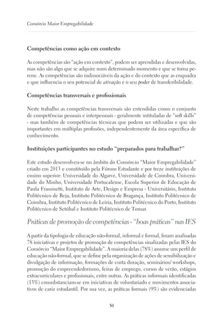 30
Consórcio Maior Empregabilidade
Competências como ação em contexto
As competências são “ação em contexto”, podem ser aprendidas e desenvolvidas,
mas não são algo que se adquire num determinado momento e que se torna pe-
rene. As competências são indissociáveis da ação e do contexto que as enquadra
e que influencia o seu potencial de ativação e o seu poder de transferibilidade.
Competências transversais e profissionais
Neste trabalho as competências transversais são entendidas como o conjunto
de competências pessoais e interpessoais - geralmente intituladas de “soft skills”
- mas também de competências técnicas que podem ser utilizadas e que são
importantes em múltiplas profissões, independentemente da área específica de
conhecimento.
Instituições participantes no estudo “preparados para trabalhar?”
Este estudo desenvolveu-se no âmbito do Consórcio “Maior Empregabilidade”
criado em 2013 e constituído pela Fórum Estudante e por treze instituições de
ensino superior: Universidade do Algarve, Universidade de Coimbra, Universi-
dade do Minho, Universidade Portucalense, Escola Superior de Educação de
Paula Frassinetti, Instituto de Arte, Design e Empresa - Universitário, Instituto
Politécnico de Beja, Instituto Politécnico de Bragança, Instituto Politécnico de
Coimbra, Instituto Politécnico de Leiria, Instituto Politécnico do Porto, Instituto
Politécnico de Setúbal e Instituto Politécnico de Tomar.
Práticasdepromoçãodecompetências-“boaspráticas”nasIES
A partir da tipologia de educação não-formal, informal e formal, foram analisadas
78 iniciativas e projetos de promoção de competências sinalizadas pelas IES do
Consórcio “Maior Empregabilidade”. A maioria delas (78%) assume um perfil de
educação não-formal, que se define pela organização de ações de sensibilização e
divulgação de informação, formações de curta duração, seminários/ workshops,
promoção do empreendedorismo, feiras de emprego, cursos de verão, estágios
extracurriculares e profissionais, entre outras. As práticas informais identificadas
(13%) consubstanciam-se em iniciativas de voluntariado e movimentos associa-
tivos de cariz estudantil. Por sua vez, as práticas formais (9%) são evidenciadas
 