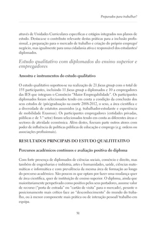 31
Preparados para trabalhar?
através de Unidades Curriculares específicas e estágios integrados nos planos de
estudo. Destaca-se o contributo relevante destas práticas para a inclusão profis-
sional, a preparação para o mercado de trabalho e criação do próprio emprego/
negócio, mas igualmente para uma cidadania ativa e responsável dos estudantes/
diplomados.
Estudo qualitativo com diplomados do ensino superior e
empregadores
Amostra e instrumentos do estudo qualitativo
O estudo qualitativo suportou-se na realização de 21 focus group com o total de
155 participantes, incluindo 11 focus group a diplomados e 10 a empregadores
das IES que integram o Consórcio “Maior Empregabilidade”. Os participantes
diplomados foram selecionados tendo em conta a condição da conclusão dos
seus estudos de (pós)graduação na coorte 2008-2012, o sexo, a área científica e
a diversidade de estatutos assumidos (e.g. trabalhador-estudante e experiência
de mobilidade Erasmus). Os participantes empregadores (entidades privadas,
públicas e de 3.º setor) foram selecionados tendo em conta as diferentes áreas e
sectores de atividade económica. Além destes, fizeram parte outros atores com
poder de influência de políticas públicas de educação e emprego (e.g. ordens ou
associações profissionais).
RESULTADOS PRINCIPAIS DO ESTUDO QUALITITATIVO
Percursos académicos contínuos e avaliação positiva do diploma
Com forte presença de diplomados de ciências sociais, comércio e direito, mas
também de engenharias e indústria, artes e humanidades, saúde, ciências mate-
máticas e informática e com prevalência da mesma área de formação ao longo
do percurso académico. São poucos os que optam por fazer uma mudança quer
de área científica, quer de instituição de ensino superior. O diploma, ainda que
maioritariamente perspetivado como positivo pelos seus portadores, assume valor
de recurso (“porta de entrada” ou “cartão de visita” para o mercado), perante o
posicionamento mais crítico face ao “desconhecimento” do mundo do traba-
lho, ou à menor componente mais prática ou de interação pessoal/ trabalho em
equipa.
 