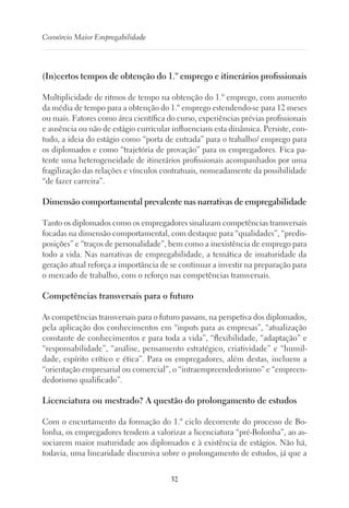 32
Consórcio Maior Empregabilidade
(In)certos tempos de obtenção do 1.º emprego e itinerários profissionais
Multiplicidade de ritmos de tempo na obtenção do 1.º emprego, com aumento
da média de tempo para a obtenção do 1.º emprego estendendo-se para 12 meses
ou mais. Fatores como área científica do curso, experiências prévias profissionais
e ausência ou não de estágio curricular influenciam esta dinâmica. Persiste, con-
tudo, a ideia do estágio como “porta de entrada” para o trabalho/ emprego para
os diplomados e como “trajetória de provação” para os empregadores. Fica pa-
tente uma heterogeneidade de itinerários profissionais acompanhados por uma
fragilização das relações e vínculos contratuais, nomeadamente da possibilidade
“de fazer carreira”.
Dimensão comportamental prevalente nas narrativas de empregabilidade
Tanto os diplomados como os empregadores sinalizam competências transversais
focadas na dimensão comportamental, com destaque para “qualidades”, “predis-
posições” e “traços de personalidade”, bem como a inexistência de emprego para
todo a vida. Nas narrativas de empregabilidade, a temática de imaturidade da
geração atual reforça a importância de se continuar a investir na preparação para
o mercado de trabalho, com o reforço nas competências transversais.
Competências transversais para o futuro
As competências transversais para o futuro passam, na perspetiva dos diplomados,
pela aplicação dos conhecimentos em “inputs para as empresas”, “atualização
constante de conhecimentos e para toda a vida”, “flexibilidade, “adaptação” e
“responsabilidade”, “análise, pensamento estratégico, criatividade” e “humil-
dade, espírito crítico e ética”. Para os empregadores, além destas, incluem a
“orientação empresarial ou comercial”, o “intraempreendedorismo” e “empreen-
dedorismo qualificado”.
Licenciatura ou mestrado? A questão do prolongamento de estudos
Com o encurtamento da formação do 1.º ciclo decorrente do processo de Bo-
lonha, os empregadores tendem a valorizar a licenciatura “pré-Bolonha”, ao as-
sociarem maior maturidade aos diplomados e à existência de estágios. Não há,
todavia, uma linearidade discursiva sobre o prolongamento de estudos, já que a
 