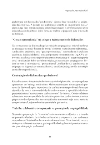 33
Preparados para trabalhar?
preferência por diplomados “pós-Bolonha” permite-lhes “moldá-los” às exigên-
cias das empresas. A posição dos diplomados quanto ao investimento nos 2.º
ciclos surge mais consensualizada porque reconhecem o aprofundamento e/ ou
especialização dos estudos como forma de melhor se preparem para o mercado
de trabalho.
“Gestão personalizada” na seleção e recrutamento de diplomados
No recrutamento de diplomados pelas entidades empregadoras é visível o esforço
de utilização de uma “bateria de provas” de forma relativamente padronizada.
Ainda assim, predomina uma “gestão personalizada” sustentada na: i) avaliação
académica do(a) candidato(a) e sua componente comportamental (e.g. CV e en-
trevista); ii) valorização de experiências extracurriculares; e iii) experiência prévia
do(a) candidato(a). Sobre este último tópico, as posições dos empregadores divi-
dem-se entre a valorização da “pureza mental”, moldando o(a) candidato(a) ao
emprego, e a exigência de maturidade do(a) candidato(a) (e.g. ter tido um estágio
curricular ou profissional).
Contratação de diplomados: que balanço?
Reconhecendo a importância da contratação de diplomados, os empregadores
apresentam um balanço ambivalente. Muitos reconhecem as vantagens da pre-
sença de diplomados pela importância do conhecimento específico da formação
científica de base, a transversalidade de conhecimentos e a possibilidade de re-
presentarem uma “renovação dos conhecimentos” da empresa. Outros enfatizam
sobretudo a menor capacidade de aplicação prática dos conhecimentos e menor
preparação dos diplomados nas competências transversais seja numa vertente
comportamental, seja no domínio comercial e gestionário.
Trabalho colaborativo e em parceria na promoção de empregabilidade
Necessária preparação da “transição” entre o mundo académico e o mundo
empresarial: relevância do trabalho colaborativo e em parceria com os diversos
atores-chave e Stakeholders da comunidade envolvente. Neste domínio merece
destaque o reforço de serviços e gestão partilhada de gabinetes/ projetos orienta-
dos para a integração profissional.
 