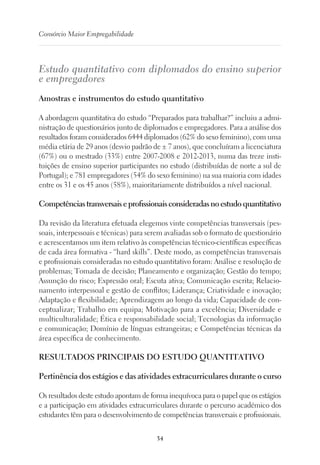 34
Consórcio Maior Empregabilidade
Estudo quantitativo com diplomados do ensino superior
e empregadores
Amostras e instrumentos do estudo quantitativo
A abordagem quantitativa do estudo “Preparados para trabalhar?” incluiu a admi-
nistração de questionários junto de diplomados e empregadores. Para a análise dos
resultados foram considerados 6444 diplomados (62% do sexo feminino), com uma
média etária de 29 anos (desvio padrão de ± 7 anos), que concluíram a licenciatura
(67%) ou o mestrado (33%) entre 2007-2008 e 2012-2013, numa das treze insti-
tuições de ensino superior participantes no estudo (distribuídas de norte a sul de
Portugal); e 781 empregadores (54% do sexo feminino) na sua maioria com idades
entre os 31 e os 45 anos (58%), maioritariamente distribuídos a nível nacional.
Competênciastransversaiseprofissionaisconsideradasnoestudoquantitativo
Da revisão da literatura efetuada elegemos vinte competências transversais (pes-
soais, interpessoais e técnicas) para serem avaliadas sob o formato de questionário
e acrescentamos um item relativo às competências técnico-científicas específicas
de cada área formativa - “hard skills”. Deste modo, as competências transversais
e profissionais consideradas no estudo quantitativo foram: Análise e resolução de
problemas; Tomada de decisão; Planeamento e organização; Gestão do tempo;
Assunção do risco; Expressão oral; Escuta ativa; Comunicação escrita; Relacio-
namento interpessoal e gestão de conflitos; Liderança; Criatividade e inovação;
Adaptação e flexibilidade; Aprendizagem ao longo da vida; Capacidade de con-
ceptualizar; Trabalho em equipa; Motivação para a excelência; Diversidade e
multiculturalidade; Ética e responsabilidade social; Tecnologias da informação
e comunicação; Domínio de línguas estrangeiras; e Competências técnicas da
área específica de conhecimento.
RESULTADOS PRINCIPAIS DO ESTUDO QUANTITATIVO
Pertinência dos estágios e das atividades extracurriculares durante o curso
Os resultados deste estudo apontam de forma inequívoca para o papel que os estágios
e a participação em atividades extracurriculares durante o percurso académico dos
estudantes têm para o desenvolvimento de competências transversais e profissionais.
 