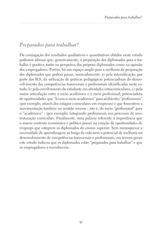 37
Preparados para trabalhar?
Preparados para trabalhar?
Da conjugação dos resultados qualitativos e quantitativos obtidos neste estudo
podemos afirmar que, genericamente, a preparação dos diplomados para o tra-
balho é positiva, tanto na perspetiva dos próprios diplomados como na opinião
dos empregadores. Porém, há um espaço amplo para a melhoria da preparação
dos diplomados que poderá passar, nomeadamente: a) pela intensificação, por
parte das IES, da utilização de práticas pedagógicas potenciadoras do desen-
volvimento das competências transversais e profissionais identificadas neste es-
tudo; b) pelo envolvimento do estudante em atividades extracurriculares; c) pela
maior articulação entre o meio académico e o meio profissional, potenciadora
de oportunidades que “levem o meio académico” para ambientes “profissionais”
(por exemplo, através dos estágios curriculares em empresas) e que fomentem a
movimentação também no sentido inverso - isto é, do meio “profissional” para
o “académico” - (por exemplo, integrando profissionais nos processos de rees-
truturação curricular). Finalmente, uma palavra referente à importância que
o macro contexto económico e político possui na criação de oportunidades de
emprego que integrem os diplomados do ensino superior. Sem menosprezar a
necessidade de aprendizagem ao longo da vida nem o potencial de melhoria no
desenvolvimento de competências transversais e profissionais, em termos gerais
este estudo indicou que os diplomados estão “preparados para trabalhar” e que
os empregadores o reconhecem.
 