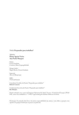 Título Preparados para trabalhar?
Autoria
Diana Aguiar Vieira
Ana Paula Marques
Edição
Forum Estudante
Consórcio Maior Empregabilidade
Design Gráfico
Miguel Rocha / Forum Estudante
Impressão
Alves & Albuquerque
ISBN
978-972-8976-02-6
Consultoria Científica do Projeto “Preparados para trabalhar?”
Roberto Carneiro
Coordenação Executiva do Projeto “Preparados para trabalhar?”
Rui Marques
Projeto realizado com o apoio do Programa Operacional de Apoio Técnico - Fundo Social Europeu (POAT
FSE), através da candidatura n.º 77540213 apresentada pelo Instituto Politécnico do Porto.
Declaração: O conteúdo deste livro é da inteira responsabilidade das autoras e não reflete as posições e/ou
opiniões de qualquer Instituição ou pessoa em particular.
 