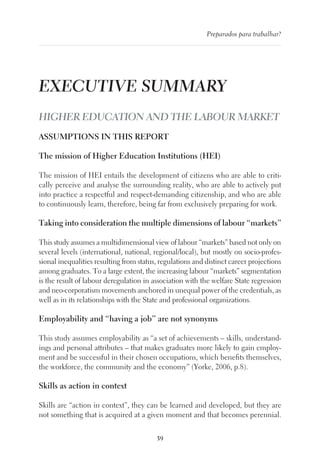 39
Preparados para trabalhar?
EXECUTIVE SUMMARY
HIGHER EDUCATION AND THE LABOUR MARKET
ASSUMPTIONS IN THIS REPORT
The mission of Higher Education Institutions (HEI)
The mission of HEI entails the development of citizens who are able to criti-
cally perceive and analyse the surrounding reality, who are able to actively put
into practice a respectful and respect-demanding citizenship, and who are able
to continuously learn, therefore, being far from exclusively preparing for work.
Taking into consideration the multiple dimensions of labour “markets”
This study assumes a multidimensional view of labour “markets” based not only on
several levels (international, national, regional/local), but mostly on socio-profes-
sional inequalities resulting from status, regulations and distinct career projections
among graduates. To a large extent, the increasing labour “markets” segmentation
is the result of labour deregulation in association with the welfare State regression
and neo-corporatism movements anchored in unequal power of the credentials, as
well as in its relationships with the State and professional organizations.
Employability and “having a job” are not synonyms
This study assumes employability as “a set of achievements – skills, understand-
ings and personal attributes – that makes graduates more likely to gain employ-
ment and be successful in their chosen occupations, which benefits themselves,
the workforce, the community and the economy” (Yorke, 2006, p.8).
Skills as action in context
Skills are “action in context”, they can be learned and developed, but they are
not something that is acquired at a given moment and that becomes perennial.
 