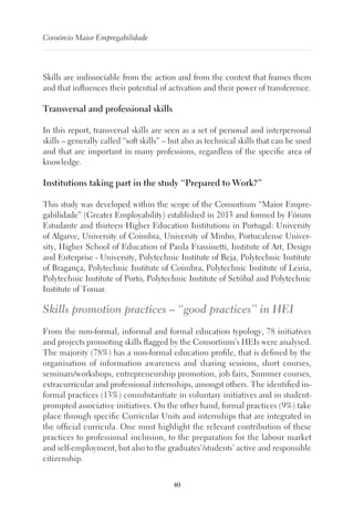 40
Consórcio Maior Empregabilidade
Skills are indissociable from the action and from the context that frames them
and that influences their potential of activation and their power of transference.
Transversal and professional skills
In this report, transversal skills are seen as a set of personal and interpersonal
skills – generally called “soft skills” – but also as technical skills that can be used
and that are important in many professions, regardless of the specific area of
knowledge.
Institutions taking part in the study “Prepared to Work?”
This study was developed within the scope of the Consortium “Maior Empre-
gabilidade” (Greater Employability) established in 2013 and formed by Fórum
Estudante and thirteen Higher Education Institutions in Portugal: University
of Algarve, University of Coimbra, University of Minho, Portucalense Univer-
sity, Higher School of Education of Paula Frassinetti, Institute of Art, Design
and Enterprise - University, Polytechnic Institute of Beja, Polytechnic Institute
of Bragança, Polytechnic Institute of Coimbra, Polytechnic Institute of Leiria,
Polytechnic Institute of Porto, Polytechnic Institute of Setúbal and Polytechnic
Institute of Tomar.
Skills promotion practices – “good practices” in HEI
From the non-formal, informal and formal education typology, 78 initiatives
and projects promoting skills flagged by the Consortium’s HEIs were analysed.
The majority (78%) has a non-formal education profile, that is defined by the
organisation of information awareness and sharing sessions, short courses,
seminars/workshops, entrepreneurship promotion, job fairs, Summer courses,
extracurricular and professional internships, amongst others. The identified in-
formal practices (13%) consubstantiate in voluntary initiatives and in student-
prompted associative initiatives. On the other hand, formal practices (9%) take
place through specific Curricular Units and internships that are integrated in
the official curricula. One must highlight the relevant contribution of these
practices to professional inclusion, to the preparation for the labour market
and self-employment, but also to the graduates’/students’ active and responsible
citizenship.
 