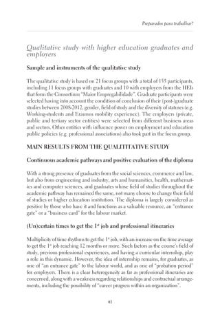 41
Preparados para trabalhar?
Qualitative study with higher education graduates and
employers
Sample and instruments of the qualitative study
The qualitative study is based on 21 focus groups with a total of 155 participants,
including 11 focus groups with graduates and 10 with employers from the HEIs
that form the Consortium “Maior Empregabilidade”. Graduate participants were
selected having into account the condition of conclusion of their (post-)graduate
studies between 2008-2012, gender, field of study and the diversity of statuses (e.g.
Working-students and Erasmus mobility experience). The employers (private,
public and tertiary sector entities) were selected from different business areas
and sectors. Other entities with influence power on employment and education
public policies (e.g. professional associations) also took part in the focus group.
MAIN RESULTS FROM THE QUALITITATIVE STUDY
Continuous academic pathways and positive evaluation of the diploma
With a strong presence of graduates from the social sciences, commerce and law,
but also from engineering and industry, arts and humanities, health, mathemat-
ics and computer sciences, and graduates whose field of studies throughout the
academic pathway has remained the same, not many choose to change their field
of studies or higher education institution. The diploma is largely considered as
positive by those who have it and functions as a valuable resource, an “entrance
gate” or a “business card” for the labour market.
(Un)certain times to get the 1st
job and professional itineraries
Multiplicity of time rhythms to get the 1st
job, with an increase on the time average
to get the 1st
job reaching 12 months or more. Such factors as the course’s field of
study, previous professional experiences, and having a curricular internship, play
a role in this dynamic. However, the idea of internship remains, for graduates, as
one of “an entrance gate” to the labour world, and as one of “probation period”
for employers. There is a clear heterogeneity as far as professional itineraries are
concerned, along with a weakness regarding relationships and contractual arrange-
ments, including the possibility of “career progress within an organization”.
 