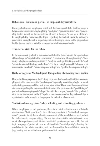 42
Consórcio Maior Empregabilidade
Behavioural dimension prevails in employability narratives
Both graduates and employers point out the transversal skills that focus on a
behavioural dimension, highlighting “qualities”, “predispositions” and “person-
ality traits”, as well as the inexistence of such a thing as “a job for a lifetime”.
In employability narratives, the topic regarding the lack of maturity in today’s
generation strengthens the importance of continuing to invest in the preparation
for the labour market, with the reinforcement of transversal skills.
Transversal skills for the future
In the opinion of graduates, transversal skills for the future entails the application
of knowledge to “inputs for the companies”, “constant and lifelong learning”, “flex-
ibility, adaptation and responsibility”, “analysis, strategic thinking, creativity” and
“modesty, critical thinking and ethics”. To these, employers add “a business or
commercial mind-set”, “intra-entrepreneurship” and “qualified entrepreneurship”.
Bachelor degree or Master degree? The question of extending one’s studies
Due to the Bologna process, the 1st
study cycle was shortened, and for this reason em-
ployers tend to value more the “pre-Bologna” degrees by associating a higher sense of
maturity to graduates and the existence of internships. There is not, however, a linear
discourse regarding the extension of studies since the preference for “post-Bologna”
graduates allows employers to “shape” them to the company’s needs. The graduates’
view on an investment in the 2nd
cycle is more consensual as they acknowledge a
specialisation to be a way to better prepare them for the labour market.
“Individual management” when selecting and recruiting graduates
When employers recruit graduates, there is a visible effort to use a relatively
standardized “battery of tests”. Nevertheless, a sustained “individual manage-
ment” prevails in: i) the academic assessment of the candidate as well as his/
her behavioural component (e.g. CV and interview); ii) the valorisation of extra-
curricular experiences; and iii) the candidate’s previous experience. On this last
topic, employers’ points of view are divided into “mental purity”, shaping the
candidate to the job in question, and the demand for the candidate’s maturity
(e.g. having had a curricular or professional internship).
 