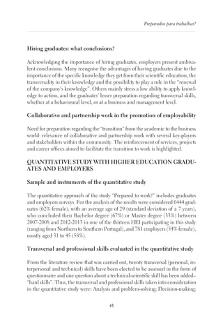 43
Preparados para trabalhar?
Hiring graduates: what conclusions?
Acknowledging the importance of hiring graduates, employers present ambiva-
lent conclusions. Many recognise the advantages of having graduates due to the
importance of the specific knowledge they get from their scientific education, the
transversality in their knowledge and the possibility to play a role in the “renewal
of the company’s knowledge”. Others mainly stress a low ability to apply knowl-
edge to action, and the graduates’ lesser preparation regarding transversal skills,
whether at a behavioural level, or at a business and management level.
Collaborative and partnership work in the promotion of employability
Need for preparation regarding the “transition” from the academic to the business
world: relevance of collaborative and partnership work with several key-players
and stakeholders within the community. The reinforcement of services, projects
and career offices aimed to facilitate the transition to work is highlighted.
QUANTITATIVE STUDY WITH HIGHER EDUCATION GRADU-
ATES AND EMPLOYERS
Sample and instruments of the quantitative study
The quantitative approach of the study “Prepared to work?” includes graduates
and employers surveys. For the analysis of the results were considered 6444 grad-
uates (62% female), with an average age of 29 (standard deviation of ± 7 years),
who concluded their Bachelor degree (67%) or Master degree (33%) between
2007-2008 and 2012-2013 in one of the thirteen HEI participating in this study
(ranging from Northern to Southern Portugal), and 781 employers (54% female),
mostly aged 31 to 45 (58%).
Transversal and professional skills evaluated in the quantitative study
From the literature review that was carried out, twenty transversal (personal, in-
terpersonal and technical) skills have been elected to be assessed in the form of
questionnaire and one question about a technical-scientific skill has been added–
“hard skills”. Thus, the transversal and professional skills taken into consideration
in the quantitative study were: Analysis and problem-solving; Decision-making;
 