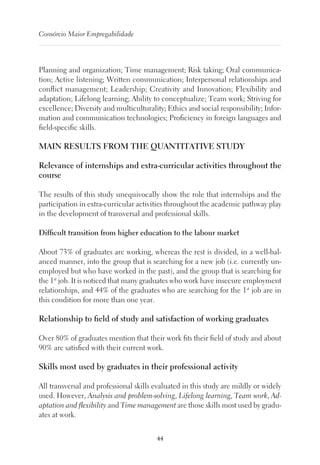 44
Consórcio Maior Empregabilidade
Planning and organization; Time management; Risk taking; Oral communica-
tion; Active listening; Written communication; Interpersonal relationships and
conflict management; Leadership; Creativity and Innovation; Flexibility and
adaptation; Lifelong learning; Ability to conceptualize; Team work; Striving for
excellence; Diversity and multiculturality; Ethics and social responsibility; Infor-
mation and communication technologies; Proficiency in foreign languages and
field-specific skills.
MAIN RESULTS FROM THE QUANTITATIVE STUDY
Relevance of internships and extra-curricular activities throughout the
course
The results of this study unequivocally show the role that internships and the
participation in extra-curricular activities throughout the academic pathway play
in the development of transversal and professional skills.
Difficult transition from higher education to the labour market
About 73% of graduates are working, whereas the rest is divided, in a well-bal-
anced manner, into the group that is searching for a new job (i.e. currently un-
employed but who have worked in the past), and the group that is searching for
the 1st
job. It is noticed that many graduates who work have insecure employment
relationships, and 44% of the graduates who are searching for the 1st
job are in
this condition for more than one year.
Relationship to field of study and satisfaction of working graduates
Over 80% of graduates mention that their work fits their field of study and about
90% are satisfied with their current work.
Skills most used by graduates in their professional activity
All transversal and professional skills evaluated in this study are mildly or widely
used. However, Analysis and problem-solving, Lifelong learning, Team work, Ad-
aptation and flexibility and Time management are those skills most used by gradu-
ates at work.
 