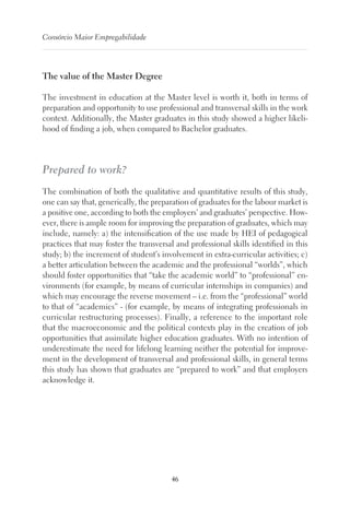 46
Consórcio Maior Empregabilidade
The value of the Master Degree
The investment in education at the Master level is worth it, both in terms of
preparation and opportunity to use professional and transversal skills in the work
context. Additionally, the Master graduates in this study showed a higher likeli-
hood of finding a job, when compared to Bachelor graduates.
Prepared to work?
The combination of both the qualitative and quantitative results of this study,
one can say that, generically, the preparation of graduates for the labour market is
a positive one, according to both the employers’ and graduates’ perspective. How-
ever, there is ample room for improving the preparation of graduates, which may
include, namely: a) the intensification of the use made by HEI of pedagogical
practices that may foster the transversal and professional skills identified in this
study; b) the increment of student’s involvement in extra-curricular activities; c)
a better articulation between the academic and the professional “worlds”, which
should foster opportunities that “take the academic world” to “professional” en-
vironments (for example, by means of curricular internships in companies) and
which may encourage the reverse movement – i.e. from the “professional” world
to that of “academics” - (for example, by means of integrating professionals in
curricular restructuring processes). Finally, a reference to the important role
that the macroeconomic and the political contexts play in the creation of job
opportunities that assimilate higher education graduates. With no intention of
underestimate the need for lifelong learning neither the potential for improve-
ment in the development of transversal and professional skills, in general terms
this study has shown that graduates are “prepared to work” and that employers
acknowledge it.
 