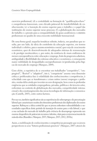 48
Consórcio Maior Empregabilidade
exercício profissional; (d) a centralidade na formação de “qualificações-chave”
e competências transversais, com elevado potencial de transferibilidade de co-
nhecimento; (e) a transição do ensino superior para o trabalho e o papel das
instituições de ensino superior nesse processo; (f) a globalização dos mercados
de trabalho e a pressão para a comparabilidade de graus académicos e estatutos
profissionais no quadro de uma crescente mobilidade transnacional.
De uma forma geral, naquelas temáticas subsiste, todavia, um paradoxo que re-
sulta, por um lado, da ideia do contributo da educação superior, em termos
individual e coletivo, para o sucesso económico e social, quer seja de crescimento
económico, quer de desenvolvimento de adequados sistemas de remuneração
e de prestígio meritocrático; e, por outro, da existência de sinais endémicos de
menor correspondência entre educação e emprego, fruto da progressiva abertura,
ambiguidade e flexibilidade dos sistemas educativo e económico, e consequente
maior visibilidade de desigualdades socioprofissionais (re)produzidas pelas lógi-
cas do mercado de emprego (Marques, 2009).
Com efeito, a expetativa de se encontrar um trabalhador “competitivo”, “em-
pregável”, “flexível” e “adaptável”, isto é, “competente” assume uma dimensão
crítica e problemática face à volatilidade dos conhecimentos e competências, à
velocidade com que se transformam e criam outros (novos) empregos e profis-
sões, muitas deles ainda por inventar ou sem designação, bem como às profundas
exigências que as entidades empregadoras, privadas, públicas e do terceiro setor,
enfrentam no contexto de globalização dos mercados, competitividade interna-
cional e dos constrangimentos das novas tecnologias de informação e comunica-
ção (Castells, 2003), entre outros factores.
Porsuavez,tambémsignificativassãoasexperiênciasdesubempregoedeprecarização
laboral que caracterizam muitos dos itinerários profissionais dos diplomados do ensino
superior. Reforça-se a ideia central de que os jovens enfrentam vulnerabilidades e ne-
cessidades específicas deste período de transição do ensino para a vida laboral, e que
a sua exclusão do mercado de trabalho pela vivência do desemprego representa um
enormedesperdíciode potenciaisrecursose talentos,vitaisparaorejuvenescimentoda
mão-de-obra (Brandão e Marques, 2013; Marques, 2013, 2012, 2010a).
Assim, a mobilização de conhecimentos e competências pressupõe que os jovens
perspectivem os seus “futuros profissionais possíveis” (Marques, 2007) através do
 