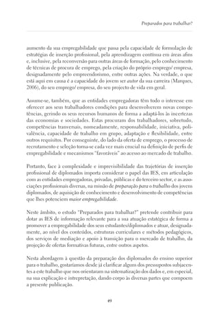 49
Preparados para trabalhar?
aumento da sua empregabilidade que passa pela capacidade de formulação de
estratégias de inserção profissional, pela aprendizagem contínua em áreas afins
e, inclusive, pela reconversão para outras áreas de formação, pelo conhecimento
de técnicas de procura de emprego, pela criação do próprio emprego/ empresa,
designadamente pelo empreendorismo, entre outras ações. Na verdade, o que
está aqui em causa é a capacidade do jovem ser autor da sua carreira (Marques,
2006), do seu emprego/ empresa, do seu projecto de vida em geral.
Assume-se, também, que as entidades empregadoras têm todo o interesse em
oferecer aos seus trabalhadores condições para desenvolverem novas compe-
tências, gerindo os seus recursos humanos de forma a adaptá-los às incertezas
das economias e sociedades. Estas procuram dos trabalhadores, sobretudo,
competências tranversais, nomeadamente, responsabilidade, iniciativa, poli-
valência, capacidade de trabalho em grupo, adaptação e flexibilidade, entre
outros requisitos. Por conseguinte, do lado da oferta de emprego, o processo de
recrutamento e seleção torna-se cada vez mais crucial na definição de perfis de
empregabilidade e mecanismos “favoráveis” ao acesso ao mercado de trabalho.
Portanto, face à complexidade e imprevisibilidade das trajetórias de inserção
profissional de diplomados importa considerar o papel das IES, em articulação
com as entidades empregadoras, privadas, públicas e do terceiro sector, e as asso-
ciações profissionais diversas, na missão de preparação para o trabalho dos jovens
diplomados, de aquisição de conhecimento e desenvolvimento de competências
que lhes potenciem maior empregabilidade.
Neste âmbito, o estudo “Preparados para trabalhar?” pretende contribuir para
dotar as IES de informação relevante para a sua atuação estatégica de forma a
promover a empregabilidade dos seus estudantes/diplomados e atuar, designada-
mente, ao nível dos conteúdos, estruturas curriculares e métodos pedagógicos,
dos serviços de mediação e apoio à transição para o mercado de trabalho, da
projeção de ofertas formativas futuras, entre outros aspetos.
Nesta abordagem à questão da preparação dos diplomados do ensino superior
para o trabalho, gostaríamos desde já clarificar alguns dos pressupostos subjacen-
tes a este trabalho que nos orientaram na sistematização dos dados e, em especial,
na sua explicação e intrepretação, dando corpo às diversas partes que compoem
a presente publicação.
 