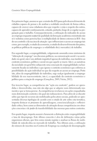 50
Consórcio Maior Empregabilidade
Em primeiro lugar, assume-se que a missão das IES passa pelo desenvolvimento de
cidadãos capazes de pensar e de analisar a realidade envolvente de forma crítica,
capazes de exercer uma cidadania ativa que respeite e exija o respeito dos outros,
capazes de aprender continuamente, estando, portanto, longe de se esgotar na pre-
paração para o trabalho. Consequentemente, a utilização do indicador de acesso
ao emprego enquanto output da qualidade da formação académica ministrada não
só é redutora como perversa face à multiplicidade de fatores externos às IES - fora
do seu controle e da sua área de atuação - que influenciam o acesso ao emprego tais
como, por exemplo, o estado da economia, o estado do desenvolvimento dos países,
as políticas públicas de emprego e a volatilidade do(s) mercado(s) de trabalho.
Em segundo lugar, a empregabilidade, vulgarmente assumida como sinónimo de
“obtenção de emprego” nos discursos políticos, na comunicação social e na socie-
dade em geral, não é um atributo imputável apenas do indivíduo, mas também ao
contexto económico, político e social em que aquele se insere. Isto é, as narrativas
da sociedade em geral têm subjacente uma conceção de empregabilidade exclusi-
vamente focada no indivíduo e que ignora o contexto económico que enforma as
possibilidades de ação individual no que diz respeito ao acesso ao emprego. Posto
isto, além da empregabilidade do indivíduo, urge realçar igualmente a emprega-
bilidade do seu macro-contexto, isto é, a capacidade do contexto económico e
político para a criação de emprego (Gonçalves, 2005; Vieira, 2012).
Em terceiro lugar, as competências são “ação em contexto”, podem ser apren-
didas e desenvolvidas, mas não são algo que se adquire num determinado mo-
mento e que se torna perene. As competências revelam-se em ações enquadradas
num determinado contexto e do qual são indissociáveis. Para além de se discutir
sobre que tipo de recursos são mobilizados pelos atores sociais, podendo ser apre-
sentadas diversas tipologias de acordo com o estado de arte sobre esta temática,
importa destacar os processos de aprendizagem, consciencialização e reflexivi-
dade crítica, bem como as dimensões de ativação dessas competências em situa-
ções concretas e de poder de transferibilidade das mesmas para outros contextos.
Em quarto lugar, importa assumir claramente a distinção entre empregabilidade
e taxa de desemprego. Este último conceito é alvo de definições várias pelos
organismos oficiais, que têm como missão registar e analisar os fluxos de mobi-
lidade de mão-de-obra no mercado de trabalho. Nos últimos anos, a utilização
do número de inscritos nos Centros de Emprego na condição de desempregado
 