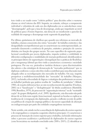 51
Preparados para trabalhar?
tem vindo a ser usado como “critério político” para decisões sobre o numerus
clausus ao nível interno das IES. Importa, no entanto, reforçar a componente
individual e voluntária de cada um dos diplomados em se auto-declarar como
“desempregado”, pelo que a taxa de desemprego, ainda que importante ao nível
de políticas para o Ensino Superior, não deixa de ser insuficiente e parcelar da
realidade do emprego e desemprego neste segmento da população.
Por último, gostaríamos de clarificar que quando nos referimos ao mercado de
trabalho, estamos conscientes dos vários “mercados” de trabalho existentes e das
desigualdades socioprofissionais que os caracterizam na contemporaneidade, as-
sumindo claramente a existência de posições, estatutos e projeções de carreira
distintas em função dos grupos sociais. No caso específico do segmento popu-
lacional constituído por jovens diplomados, importa restituir a visibilidade às
diferentes configurações e modalidades de inserção profissional, identificando-se
os principais fatores de segmentação e desregulação face a práticas de flexibiliza-
ção e insegurança laboral que têm vindo a caracterizar a economia e sociedade
portuguesa. Por sua vez, pretende-se também destacar o peso discriminatório
dos saberes e das estratégias de demarcação de “mercados profissionais” que os
diplomas conferem e como estes têm vindo a contribuir para uma discussão mais
alargada sobre as reconfigurações dos mercados de trabalho. Ou seja, importa
perspetivar a multidimensionalidade dos “mercados” de trabalho (Marques,
2012), incluindo a diversidade de lógicas e estratégias dos profissionais no acesso
ao trabalho/ profissão que podem resultar de “conflitos de jurisdições” (Abbott,
1988), de reações defensivas face ao não reconhecimento da expertise (Friedson,
2001) ou à “banalização” e “deslegitimação” de títulos académicos (Hartzfeld,
1998; Bourdieu, 1979), de processos de “segmentação internas” ou de “reestratifi-
cação” de grupos (Kirkpatrick, et al., 2009). Igualmente, esta discussão não pode
deixar de ser feita num registo (trans)nacional, regional ou localao se explicar as
tendências de (e)migração dos diplomados, perante a inflexão recente de políti-
cas públicas de criação de emprego público e da menor capacidade de absorção
ou endegeneização por parte dos entidades empregadoras nacionais.
Neste sentido, este estudo inclui a auscultação de diplomados do ensino superior
e de empregadores e comporta o seguintes objetivos principais: (1) caracterizar o
processo de transição do ensino superior para o trabalho, incluindo informações
sobre o percurso académico e profissional de diplomados do ensino superior
(com licenciatura ou mestrado concluído entre 2008 e 2013); (2) identificar as
 