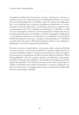 52
Consórcio Maior Empregabilidade
competências profissionais (transversais - pessoais, interpessoais e técnicas - e
específicas da área de conhecimento) que os diplomados utilizam no exercício
da sua atividade profissional; (3) identificar o grau de confiança dos diplomados
face à sua capacidade para evidenciar competências profissionais; (4) avaliar,
do ponto de vista dos diplomados, a contribuição do percurso académico para
sua preparação ao nível das competências profissionais; (5) identificar o modo
como os empregadores avaliam o nível de preparação dos diplomados face às
competências profissionais; (6) identificar - junto de empregadores e diplomados
- as competências profissionais consideradas mais importantes no mercado de
trabalho dos próximos cinco anos e comparar as duas perspetivas; (7) identificar
os modos através dos quais as IES poderão preparar melhor os seus estudantes e
diplomados ao nível das competências profissionais.
Este livro encontra-se organizado em cinco partes sendo a primeira dedicada
ao ensino superior e ao mercado de trabalho. O segundo capítulo decorre de
uma fase do trabalho empírico centrado na sistematização e análise das práticas
de promoção das competências nas IES que fazem parte do Consórcio “Maior
Empregabilidade”. Nos dois capítulos seguintes são dedicados à apresentação
do estudo “Preparados para trabalhar?”, começando pela abordagem qualitativa
seguida da quantitativa. Nas reflexões finais procura-se retratar os principais re-
sultados encontrados neste estudo, discutindo-se as respetivas implicações em
termos de intervenção e investigação futura sobre a preparação dos diplomados
do ensino superior para o trabalho.
 