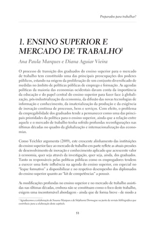 53
Preparados para trabalhar?
1. ENSINO SUPERIOR E
MERCADO DE TRABALHO1
Ana Paula Marques e Diana Aguiar Vieira
O processo de transição dos graduados do ensino superior para o mercado
de trabalho tem constituído uma das principais preocupações dos poderes
públicos, estando na origem da proliferação de um conjunto diversificado de
medidas no âmbito de políticas públicas de emprego e formação. As agendas
políticas da maioria das economias ocidentais davam conta da importância
da educação e do papel central do ensino superior para fazer face à globali-
zação, pós-industrialização da economia, da difusão das novas tecnologias de
informação e conhecimento, da imaterialização da produção e da exigência
de inovação contínua de processos, bens e serviços. Com efeito, o problema
da empregabilidade dos graduados tende a permanecer como uma das princi-
pais prioridades da política para o ensino superior, ainda que a relação entre
aquele e o mercado de trabalho tenha sofrido profundas reconfigurações nas
últimas décadas no quadro da globalização e internacionalização das econo-
mias.
Como Teichler argumenta (2009), este crescente alinhamento das instituições
do ensino superior face ao mercado de trabalho em parte reflete as atuais pressões
de desenvolvimento de inovação e conhecimento aplicado que acrescente valor
à economia, quer seja através da investigação, quer seja, ainda, dos graduados.
Tanto os responsáveis pelas políticas públicas como os empregadores tendem
a exercer uma forte influência na agenda do ensino superior, em especial no
“leque formativo” a disponibilizar e no respetivo desempenho dos diplomados
do ensino superior quanto ao “kit de competências” a possuir.
As modificações profundas no ensino superior e no mercado de trabalho assisti-
das nas últimas décadas, embora não se constituam como o foco deste trabalho,
exigem uma incontornável abordagem - ainda que de forma breve - de modo a
1
Agradecemos a colaboração de Susana Marques e de Stéphanie Dermagne na parte da revisão bibliográfica que
contribuiu para a elaboração deste capítulo.
 