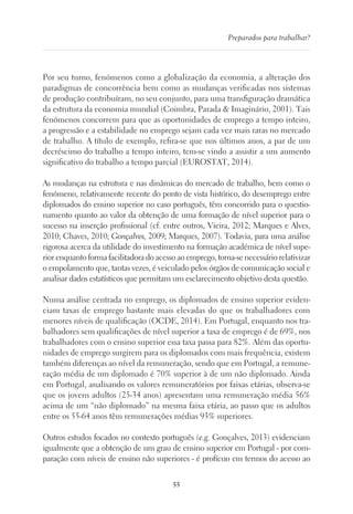 55
Preparados para trabalhar?
Por seu turno, fenómenos como a globalização da economia, a alteração dos
paradigmas de concorrência bem como as mudanças verificadas nos sistemas
de produção contribuíram, no seu conjunto, para uma transfiguração dramática
da estrutura da economia mundial (Coimbra, Parada  Imaginário, 2001). Tais
fenómenos concorrem para que as oportunidades de emprego a tempo inteiro,
a progressão e a estabilidade no emprego sejam cada vez mais raras no mercado
de trabalho. A título de exemplo, refira-se que nos últimos anos, a par de um
decréscimo do trabalho a tempo inteiro, tem-se vindo a assistir a um aumento
significativo do trabalho a tempo parcial (EUROSTAT, 2014).
As mudanças na estrutura e nas dinâmicas do mercado de trabalho, bem como o
fenómeno, relativamente recente do ponto de vista histórico, do desemprego entre
diplomados do ensino superior no caso português, têm concorrido para o questio-
namento quanto ao valor da obtenção de uma formação de nível superior para o
sucesso na inserção profissional (cf. entre outros, Vieira, 2012; Marques e Alves,
2010; Chaves, 2010; Gonçalves, 2009; Marques, 2007). Todavia, para uma análise
rigorosa acerca da utilidade do investimento na formação académica de nível supe-
rior enquanto forma facilitadora do acesso ao emprego, torna-se necessário relativizar
o empolamento que, tantas vezes, é veiculado pelos órgãos de comunicação social e
analisar dados estatísticos que permitam um esclarecimento objetivo desta questão.
Numa análise centrada no emprego, os diplomados de ensino superior eviden-
ciam taxas de emprego bastante mais elevadas do que os trabalhadores com
menores níveis de qualificação (OCDE, 2014). Em Portugal, enquanto nos tra-
balhadores sem qualificações de nível superior a taxa de emprego é de 69%, nos
trabalhadores com o ensino superior essa taxa passa para 82%. Além das oportu-
nidades de emprego surgirem para os diplomados com mais frequência, existem
também diferenças ao nível da remuneração, sendo que em Portugal, a remune-
ração média de um diplomado é 70% superior à de um não diplomado. Ainda
em Portugal, analisando os valores remuneratórios por faixas etárias, observa-se
que os jovens adultos (25-34 anos) apresentam uma remuneração média 56%
acima de um “não diplomado” na mesma faixa etária, ao passo que os adultos
entre os 55-64 anos têm remunerações médias 93% superiores.
Outros estudos focados no contexto português (e.g. Gonçalves, 2013) evidenciam
igualmente que a obtenção de um grau de ensino superior em Portugal - por com-
paração com níveis de ensino não superiores - é profícuo em termos do acesso ao
 