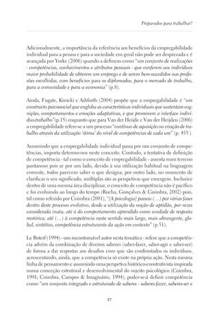 57
Preparados para trabalhar?
Adicionalmente, a importância da referência aos benefícios da empregabilidade
individual para a pessoa e para a sociedade em geral não pode ser desprezada e é
avançada por Yorke (2006) quando a definem como “um conjunto de realizações
- competências, conhecimentos e atributos pessoais - que conferem aos indivíduos
maior probabilidade de obterem um emprego e de serem bem-sucedidos nas profis-
sões escolhidas, com benefícios para os diplomados, para o mercado de trabalho,
para a comunidade e para a economia” (p.8).
Ainda, Fugate, Kinicki e Ashforth (2004) propõe que a empregabilidade é “um
constructo psicossocial que engloba as características individuais que sustentam cog-
nições, comportamentos e emoções adaptativas, e que promovem a interface indiví-
duo-trabalho”(p.15) enquanto que para Van der Heijde e Van der Heijden (2006)
a empregabilidade refere-se a um processo “contínuo de aquisição ou criação de tra-
balho através da utilização ‘ótima’ do nível de competências de cada um” (p. 453 ).
Assumindo que a empregabilidade individual passa por um conjunto de compe-
tências, importa determo-nos neste conceito. Contudo, a tentativa de definição
de competência - tal como o conceito de empregabilidade - assenta num terreno
pantanoso pois se por um lado, devido à sua utilização habitual na linguagem
corrente, todos parecem saber o que designa, por outro lado, no momento de
clarificar o seu significado, múltiplas são as perspetivas que emergem. Inclusive
dentro de uma mesma área disciplinar, o conceito de competência não é pacífico
e foi evoluindo ao longo do tempo (Rocha, Gonçalves  Coimbra, 2002) pois,
tal como referido por Coimbra (2001), “[A psicologia] passou (…) por várias fases
dentro deste processo evolutivo, desde a utilização da noção de aptidão, por vezes
considerada inata, até à do comportamento aprendido como unidade de resposta
motórica, até (…) à competência neste sentido mais largo, mais abrangente, glo-
bal, sintético, competência estruturante da ação em contexto” (p.51).
Le Boterf (1994) - um incontornável autor nesta temática - refere que a competên-
cia advém da combinação de diversos saberes (saber-fazer, saber-agir e saber-ser)
de forma a dar respostas aos desafios com que são confrontados os indivíduos,
acrescentando, ainda, que a competência só existe na própria ação. Nesta mesma
linha de pensamento e assumindo uma perspetiva histórico-construtivista inspirada
numa conceção estrutural e desenvolvimental do sujeito psicológico (Coimbra,
1991; Coimbra, Campos  Imaginário, 1994), poder-se-á definir competência
como “um conjunto integrado e estruturado de saberes - saberes-fazer, saberes-ser e
 