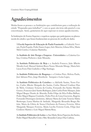 4
Consórcio Maior Empregabilidade
Agradecimentos
Muitas foram as pessoas e as Instituições que contribuíram para a realização do
estudo “Preparados para trabalhar?” e sem as quais não teria sido possível a sua
concretização. Assim, gostaríamos de aqui expressar os nossos agradecimentos,
Às Instituições de Ensino Superior e respetivas equipas que participaram no planea-
mento do estudo e que foram fundamentais no processo de recolha de dados:
À Escola Superior de Educação de Paula Frassinetti e a Gabriela Trevi-
san, Paula Pequito, Pedro Soares Lopes; Inês Moreira, Liliana Silva, Maria
Melo Corrêa e Catarina Martinho;
Ao Instituto de Arte Design e Empresa - Universitário e a Catarina Lis-
boa, Cristina Pinheiro e João Miranda;
Ao Instituto Politécnico de Beja e a Anabela Fonseca, João Alberto
Mendes Leal, Manuel António Bravo Nunes Mourato Monge, Maria Inês
Lúcia Ferro Pato Godinho e Olga Santiago;
Ao Instituto Politécnico de Bragança e a Cristina Pires, Helena Paulo,
José Adriano Pires, Jorge Humberto   Sampaio e Luísa Lopes;
Ao Instituto Politécnico de Coimbra e a Adelaide Santos, Nuno For-
tes, Carlos Alberto Morgado dos Santos, Carlos Manuel Cardoso Dias
de Melo, Cristiano Teixeira da Cunha, Fernando dos Santos Mendes
Gomes, Francisco José Santos Rodrigues, João Carlos Pinto Marques, João
Miguel Roque Duarte de Almeida, Pedro Filipe da Silva Folhas Balhau,
Pedro Miguel Raposo Coutinho, Pedro Pires de Lima Guerreiro, Rogério
Fernando Domingues Jerónimo, Adriana Maria da Costa Teixeira Matos
Bontempo, Laura Martins de Andrade, Margarida Alexandra Borges Ba-
tista, Maria da Glória de Sousa Chichorro da Fonseca Ferreira, Sílvia
Margarida Marques Ferreira, Marta Lucília Ferreira Costa, Filipe José
Cordeiro Martins e Luís Miguel Batista Rosa;
Ao Instituto Politécnico de Leiria e a Ana Marta Aleixo Figueiras dos Santos,
Pedro Miguel Ramalho Costa e Rita Alexandra Cainço Dias Cadima;
 