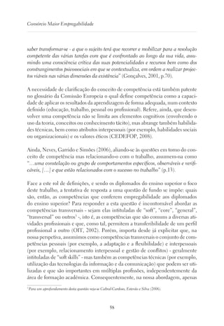 58
Consórcio Maior Empregabilidade
saber transformar-se - a que o sujeito terá que recorrer e mobilizar para a resolução
competente das várias tarefas com que é confrontado ao longo da sua vida, assu-
mindo uma consciência crítica das suas potencialidades e recursos bem como dos
constrangimentos psicossociais em que se contextualiza, em ordem a realizar projec-
tos viáveis nas várias dimensões da existência” (Gonçalves, 2001, p.70).
A necessidade de clarificação do conceito de competência está também patente
no glossário da Comissão Europeia o qual define competência como a capaci-
dade de aplicar os resultados da aprendizagem de forma adequada, num contexto
definido (educação, trabalho, pessoal ou profissional). Refere, ainda, que desen-
volver uma competência não se limita aos elementos cognitivos (envolvendo o
uso da teoria, conceitos ou conhecimento tácito), mas abrange também habilida-
des técnicas, bem como atributos interpessoais (por exemplo, habilidades sociais
ou organizacionais) e os valores éticos (CEDEFOP, 2008).
Ainda, Neves, Garrido e Simões (2006), aliando-se às questões em torno do con-
ceito de competência mas relacionando-o com o trabalho, assumem-na como
“…uma constelação ou grupo de comportamentos específicos, observáveis e verifi-
cáveis, […] e que estão relacionados com o sucesso no trabalho” (p.13).
Face a este rol de definições, e sendo os diplomados do ensino superior o foco
deste trabalho, a tentativa de resposta a uma questão de fundo se impõe: quais
são, então, as competências que conferem empregabilidade aos diplomados
do ensino superior? Para responder a esta questão é incontornável abordar as
competências transversais - sejam elas intituladas de “soft”, “core”, “general”,
“transversal” ou outros3
-, isto é, as competências que são comuns a diversas ati-
vidades profissionais e que, como tal, permitem a transferibilidade de um perfil
profissional a outro (OIT, 2002). Porém, importa desde já explicitar que, na
nossa perspetiva, assumimos como competências transversais o conjunto de com-
petências pessoais (por exemplo, a adaptação e a flexibilidade) e interpessoais
(por exemplo, relacionamento interpessoal e gestão de conflitos) - geralmente
intituladas de “soft skills” - mas também as competências técnicas (por exemplo,
utilização das tecnologias da informação e da comunicação) que podem ser uti-
lizadas e que são importantes em múltiplas profissões, independentemente da
área de formação académica. Consequentemente, na nossa abordagem, apenas
3
Para um aprofundamento desta questão veja-se Cabral-Cardoso, Estevão e Silva (2006).
 