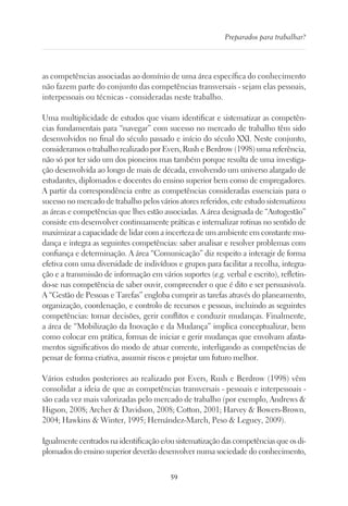 59
Preparados para trabalhar?
as competências associadas ao domínio de uma área específica do conhecimento
não fazem parte do conjunto das competências transversais - sejam elas pessoais,
interpessoais ou técnicas - consideradas neste trabalho.
Uma multiplicidade de estudos que visam identificar e sistematizar as competên-
cias fundamentais para “navegar” com sucesso no mercado de trabalho têm sido
desenvolvidos no final do século passado e início do século XXI. Neste conjunto,
consideramos o trabalho realizado por Evers, Rush e Berdrow (1998) uma referência,
não só por ter sido um dos pioneiros mas também porque resulta de uma investiga-
ção desenvolvida ao longo de mais de década, envolvendo um universo alargado de
estudantes, diplomados e docentes do ensino superior bem como de empregadores.
A partir da correspondência entre as competências consideradas essenciais para o
sucesso no mercado de trabalho pelos vários atores referidos, este estudo sistematizou
as áreas e competências que lhes estão associadas. A área designada de “Autogestão”
consiste em desenvolver continuamente práticas e internalizar rotinas no sentido de
maximizar a capacidade de lidar com a incerteza de um ambiente em constante mu-
dança e integra as seguintes competências: saber analisar e resolver problemas com
confiança e determinação. A área “Comunicação” diz respeito a interagir de forma
efetiva com uma diversidade de indivíduos e grupos para facilitar a recolha, integra-
ção e a transmissão de informação em vários suportes (e.g. verbal e escrito), refletin-
do-se nas competência de saber ouvir, compreender o que é dito e ser persuasivo/a.
A “Gestão de Pessoas e Tarefas” engloba cumprir as tarefas através do planeamento,
organização, coordenação, e controlo de recursos e pessoas, incluindo as seguintes
competências: tomar decisões, gerir conflitos e conduzir mudanças. Finalmente,
a área de “Mobilização da Inovação e da Mudança” implica conceptualizar, bem
como colocar em prática, formas de iniciar e gerir mudanças que envolvam afasta-
mentos significativos do modo de atuar corrente, interligando as competências de
pensar de forma criativa, assumir riscos e projetar um futuro melhor.
Vários estudos posteriores ao realizado por Evers, Rush e Berdrow (1998) vêm
consolidar a ideia de que as competências transversais - pessoais e interpessoais -
são cada vez mais valorizadas pelo mercado de trabalho (por exemplo, Andrews 
Higson, 2008; Archer  Davidson, 2008; Cotton, 2001; Harvey  Bowers-Brown,
2004; Hawkins  Winter, 1995; Hernández-March, Peso  Leguey, 2009).
Igualmentecentradosnaidentificaçãoe/ousistematizaçãodascompetênciasqueosdi-
plomados do ensino superior deverão desenvolver numa sociedade do conhecimento,
 