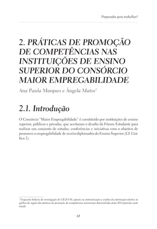 63
Preparados para trabalhar?
2. PRÁTICAS DE PROMOÇÃO
DE COMPETÊNCIAS NAS
INSTITUIÇÕES DE ENSINO
SUPERIOR DO CONSÓRCIO
MAIOR EMPREGABILIDADE
Ana Paula Marques e Ângela Matos5
2.1. Introdução	
O Consórcio “Maior Empregabilidade” é constituído por instituições de ensino
superior, públicas e privadas, que aceitaram o desafio da Fórum Estudante para
realizar um conjunto de estudos, conferências e iniciativas com o objetivo de
promover a empregabilidade de recém-diplomados do Ensino Superior (Cf. Grá-
fico 2).
5
Enquanto bolseira de investigação do CICS-UM, apoiou na sistematização e análise da informação relativa às
grelhas de registo das práticas de promoção de competências transversais desenvolvidas pelas IES presentes neste
estudo.
 