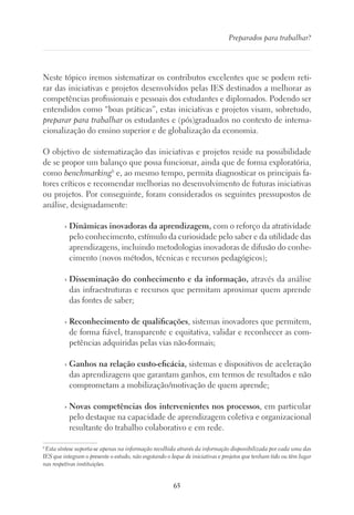 65
Preparados para trabalhar?
Neste tópico iremos sistematizar os contributos excelentes que se podem reti-
rar das iniciativas e projetos desenvolvidos pelas IES destinados a melhorar as
competências profissionais e pessoais dos estudantes e diplomados. Podendo ser
entendidos como “boas práticas”, estas iniciativas e projetos visam, sobretudo,
preparar para trabalhar os estudantes e (pós)graduados no contexto de interna-
cionalização do ensino superior e de globalização da economia.
O objetivo de sistematização das iniciativas e projetos reside na possibilidade
de se propor um balanço que possa funcionar, ainda que de forma exploratória,
como benchmarking6
e, ao mesmo tempo, permita diagnosticar os principais fa-
tores críticos e recomendar melhorias no desenvolvimento de futuras iniciativas
ou projetos. Por conseguinte, foram considerados os seguintes pressupostos de
análise, designadamente:
› Dinâmicas inovadoras da aprendizagem, com o reforço da atratividade
pelo conhecimento, estímulo da curiosidade pelo saber e da utilidade das
aprendizagens, incluindo metodologias inovadoras de difusão do conhe-
cimento (novos métodos, técnicas e recursos pedagógicos);
› Disseminação do conhecimento e da informação, através da análise
das infraestruturas e recursos que permitam aproximar quem aprende
das fontes de saber;
› Reconhecimento de qualificações, sistemas inovadores que permitem,
de forma fiável, transparente e equitativa, validar e reconhecer as com-
petências adquiridas pelas vias não-formais;
› Ganhos na relação custo-eficácia, sistemas e dispositivos de aceleração
das aprendizagens que garantam ganhos, em termos de resultados e não
comprometam a mobilização/motivação de quem aprende;
› Novas competências dos intervenientes nos processos, em particular
pelo destaque na capacidade de aprendizagem coletiva e organizacional
resultante do trabalho colaborativo e em rede.
6
Esta síntese suporta-se apenas na informação recolhida através da informação disponibilizada por cada uma das
IES que integram o presente o estudo, não esgotando o leque de iniciativas e projetos que tenham tido ou têm lugar
nas respetivas instituições.
 