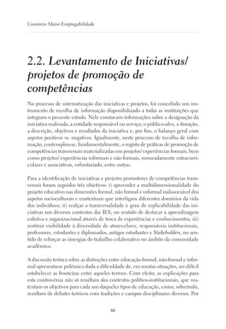 66
Consórcio Maior Empregabilidade
2.2. Levantamento de Iniciativas/
projetos de promoção de
competências
No processo de sistematização das iniciativas e projetos, foi concebido um ins-
trumento de recolha de informação disponibilizado a todas as instituições que
integram o presente estudo. Nele constavam informações sobre a designação da
iniciativa realizada, a entidade responsável ou serviço, o público-alvo, a duração,
a descrição, objetivos e resultados da iniciativa e, por fim, o balanço geral com
aspetos positivos vs. negativos. Igualmente, neste processo de recolha de infor-
mação, contemplou-se, fundamentalmente, o registo de práticas de promoção de
competências transversais materializadas em projetos/ experiências formais, bem
como projetos/ experiências informais e não formais, nomeadamente extracurri-
culares e associativas, voluntariado, entre outras.
Para a identificação de iniciativas e projetos promotores de competências trans-
versais foram seguidos três objetivos: i) apreender a multidimensionalidade do
projeto educativo nas dimensões formal, não formal e informal indissociável dos
aspetos socioculturais e contextuais que interligam diferentes domínios da vida
dos indivíduos; ii) realçar a transversalidade e grau de replicabilidade das ini-
ciativas nos diversos contextos das IES, no sentido de destacar a aprendizagem
coletiva e organizacional através de troca de experiências e conhecimentos; iii)
restituir visibilidade à diversidade de atores-chave, responsáveis institucionais,
professores, estudantes e diplomados, antigos estudantes e Stakeholders, no sen-
tido de reforçar as sinergias do trabalho colaborativo no âmbito da comunidade
académica.
A discussão teórica sobre as distinções entre educação formal, não-formal e infor-
mal apresenta-se polémica dada a dificuldade de, em muitas situações, ser difícil
estabelecer as fronteiras entre aqueles termos. Com efeito, as explicações para
esta controvérsia não só resultam dos contextos político-institucionais, que sus-
tentam os objetivos para cada um daqueles tipos de educação, como, sobretudo,
resultam de debates teóricos com tradições e campos disciplinares diversos. Por
 
