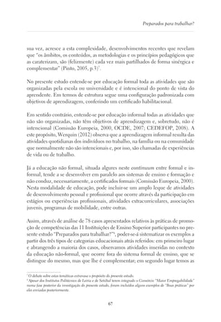 67
Preparados para trabalhar?
sua vez, acresce a esta complexidade, desenvolvimentos recentes que revelam
que “os âmbitos, os conteúdos, as metodologias e os princípios pedagógicos que
as caraterizam, são (felizmente) cada vez mais partilhados de forma sinérgica e
complementar” (Pinto, 2005, p.3)7
.
No presente estudo entende-se por educação formal toda as atividades que são
organizadas pela escola ou universidade e é intencional do ponto de vista do
aprendente. Em termos de estrutura segue uma configuração padronizada com
objetivos de aprendizagem, conferindo um certificado habilitacional.
Em sentido contrário, entende-se por educação informal todas as atividades que
não são organizadas, não têm objetivos de aprendizagem e, sobretudo, não é
intencional (Comissão Europeia, 2000, OCDE, 2007; CEDEFOP, 2008). A
este propósito, Werquin (2012) observa que a aprendizagem informal resulta das
atividades quotidianas dos indivíduos no trabalho, na família ou na comunidade
que normalmente não são intencionais e, por isso, são chamadas de experiências
de vida ou de trabalho.
Já a educação não formal, situada algures neste continuum entre formal e in-
formal, tende a se desenvolver em paralelo aos sistemas de ensino e formação e
não conduz, necessariamente, a certificados formais (Comissão Europeia, 2000).
Nesta modalidade de educação, pode incluir-se um amplo leque de atividades
de desenvolvimento pessoal e profissional que ocorre através da participação em
estágios ou experiências profissionais, atividades extracurriculares, associações
juvenis, programas de mobilidade, entre outras.
Assim, através de análise de 78 casos apresentados relativos às práticas de promo-
ção de competências das 11 Instituições de Ensino Superior participantes no pre-
sente estudo “Preparados para trabalhar?”8
, poder-se-á sistematizar os exemplos a
partir dos três tipos de categorias educacionais atrás referidos: em primeiro lugar
e abrangendo a maioria dos casos, observamos atividades inseridas no contexto
da educação não-formal, que ocorre fora do sistema formal de ensino, que se
distingue do mesmo, mas que lhe é complementar; em segundo lugar temos as
7
O debate sobre estas temáticas extravasa o propósito do presente estudo.
8
Apesar dos Institutos Politécnico de Leiria e de Setúbal terem integrado o Consórcio “Maior Empregabilidade”
numa fase posterior da investigação do presente estudo, foram incluídos alguns exemplos de “Boas práticas” por
eles enviadas posteriormente.
 
