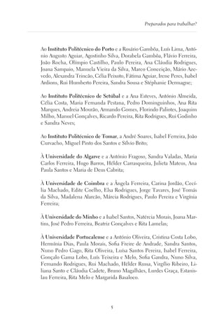 5
Preparados para trabalhar?
Ao Instituto Politécnico do Porto e a Rosário Gambôa, Luís Lima, Antó-
nio Augusto Aguiar, Agostinho Silva, Dorabela Gambôa, Flávio Ferreira,
João Rocha, Olímpio Castilho, Paulo Pereira, Ana Cláudia Rodrigues,
Joana Sampaio, Manuela Vieira da Silva, Marco Conceição, Mário Aze-
vedo, Alexandra Trincão, Célia Peixoto, Fátima Aguiar, Irene Peres, Isabel
Ardions, Rui Humberto Pereira, Sandra Sousa e Stéphanie Dermagne;
Ao Instituto Politécnico de Setúbal e a Ana Esteves, António Almeida,
Célia Costa, Maria Fernanda Pestana, Pedro Dominguinhos, Ana Rita
Marques, Andreia Mourão, Armando Gomes, Florindo Paliotes, Joaquim
Milho, Manuel Gonçalves, Ricardo Pereira, Rita Rodrigues, Rui Godinho
e Sandra Neves;
Ao Instituto Politécnico de Tomar, a André Soares, Isabel Ferreira, João
Curvacho, Miguel Pinto dos Santos e Sílvio Brito;
À Universidade do Algarve e a António Fragoso, Sandra Valadas, Maria
Carlos Ferreira, Hugo Barros, Hélder Carrasqueira, Julieta Mateus, Ana
Paula Santos e Maria de Deus Cabrita;
À Universidade de Coimbra e a Ângela Ferreira, Carina Jordão, Cecí-
lia Machado, Edite Coelho, Elsa Rodrigues, Jorge Tavares, José Tomás
da Silva, Madalena Alarcão, Márcia Rodrigues, Paulo Pereira e Virgínia
Ferreira;
À Universidade do Minho e a Isabel Santos, Natércia Morais, Joana Mar-
tins, José Pedro Ferreira, Beatriz Gonçalves e Rita Lamelas;
À Universidade Portucalense e a António Oliveira, Cristina Costa Lobo,
Hermínia Dias, Paula Morais, Sofia Freire de Andrade, Sandra Santos,
Nuno Pedro Gago, Rita Oliveira, Luísa Santos Pereira, Isabel Ferreira,
Gonçalo Gama Lobo, Luís Teixeira e Melo, Sofia Gandra, Nuno Silva,
Fernando Rodrigues, Rui Machado, Hélder Russa, Virgílio Ribeiro, Li-
liana Santo e Cláudia Cadete, Bruno Magalhães, Lurdes Graça, Estanis-
lau Ferreira, Rita Melo e Margarida Basaloco.
 