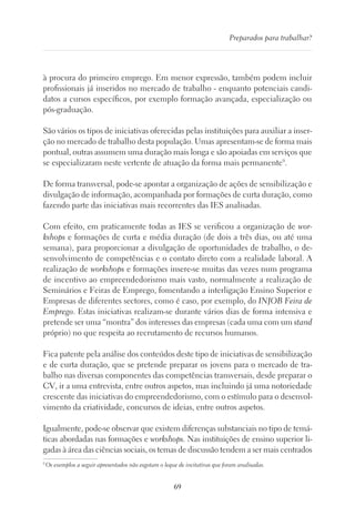 69
Preparados para trabalhar?
à procura do primeiro emprego. Em menor expressão, também podem incluir
profissionais já inseridos no mercado de trabalho - enquanto potenciais candi-
datos a cursos específicos, por exemplo formação avançada, especialização ou
pós-graduação.
São vários os tipos de iniciativas oferecidas pelas instituições para auxiliar a inser-
ção no mercado de trabalho desta população. Umas apresentam-se de forma mais
pontual, outras assumem uma duração mais longa e são apoiadas em serviços que
se especializaram neste vertente de atuação da forma mais permanente9
.
De forma transversal, pode-se apontar a organização de ações de sensibilização e
divulgação de informação, acompanhada por formações de curta duração, como
fazendo parte das iniciativas mais recorrentes das IES analisadas.
Com efeito, em praticamente todas as IES se verificou a organização de wor-
kshops e formações de curta e média duração (de dois a três dias, ou até uma
semana), para proporcionar a divulgação de oportunidades de trabalho, o de-
senvolvimento de competências e o contato direto com a realidade laboral. A
realização de workshops e formações insere-se muitas das vezes num programa
de incentivo ao empreendedorismo mais vasto, normalmente a realização de
Seminários e Feiras de Emprego, fomentando a interligação Ensino Superior e
Empresas de diferentes sectores, como é caso, por exemplo, do INJOB Feira de
Emprego. Estas iniciativas realizam-se durante vários dias de forma intensiva e
pretende ser uma “montra” dos interesses das empresas (cada uma com um stand
próprio) no que respeita ao recrutamento de recursos humanos.
Fica patente pela análise dos conteúdos deste tipo de iniciativas de sensibilização
e de curta duração, que se pretende preparar os jovens para o mercado de tra-
balho nas diversas componentes das competências transversais, desde preparar o
CV, ir a uma entrevista, entre outros aspetos, mas incluindo já uma notoriedade
crescente das iniciativas do empreendedorismo, com o estímulo para o desenvol-
vimento da criatividade, concursos de ideias, entre outros aspetos.
Igualmente, pode-se observar que existem diferenças substanciais no tipo de temá-
ticas abordadas nas formações e workshops. Nas instituições de ensino superior li-
gadas à área das ciências sociais, os temas de discussão tendem a ser mais centrados
9
Os exemplos a seguir apresentados não esgotam o leque de incitativas que foram analisadas.
 