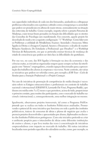 70
Consórcio Maior Empregabilidade
nas capacidades individuais de cada um dos formandos, ajudando-os a ultrapassar
problemas relacionados com a postura e atitudes como a insegurança e a ansiedade
que podem ser prejudiciais em alturas de maior stresse, nomeadamente na situação
das entrevistas de trabalho. Como exemplo, importa referir o projeto Percursos de
Mudança, cujos temas foram pensados em função das dificuldades que os utentes
das Consultas de Psicologia iam manifestando. Em concreto, aquele projeto foi
desenhado de modo a ter a seguinte configuração: “1.º Workshop - Como lidar com
os Problemas: a utilidade do Mindfulness; Exames: Ansiedade e Insucesso; Mitos
ligados às Dietas e à Imagem Corporal; Amores e Desamores: o desafio de manter
Relações Saudáveis; De Estudante a Profissional: que Desafios?” e o Workshop
Técnicas de Relaxamento, em que se pretendia ensinar técnicas de mudança do
estado de consciência que podem ser úteis face às dificuldades do quotidiano.
Por sua vez, no caso, das IES ligadas à formação na área da economia e das
ciências exatas, as iniciativas organizadas surgem quase sempre na base da interli-
gação com “futuros” empregadores, criando espaços direcionados para a apresen-
tação dos trabalhos dos alunos às empresas e vice-versa. Neste contexto, são várias
as iniciativas que podem ser referidas como, por exemplo a JOB Tour - Ciclo de
Sessões para a Inserção Profissional e o Projeto Começar.
No caso de iniciativas de promoção de competências de média duração é neces-
sário referir os Estágios extracurriculares e profissionais em contexto de trabalho
nacional e internacional (ERASMUS, Leonardo Da Vinci, Programa Buddy), que
duram em média entre 3 a 12 meses e que permitem, acima de tudo, proporcionar
o primeiro contato, para muitos dos participantes, com o mercado de trabalho na-
cional e internacional, e, consequentemente, uma melhor integração no mesmo.
Igualmente, observamos projetos transversais, tal como o Programa PoliEm-
preende que se realiza em todos os Institutos Politécnicos analisados. Promo-
vendo o potencial de uma iniciativa que funciona em rede a partir dos institutos
politécnicos, trata-se de concursos de ideias e planos de negócios que avalia e
premeia projetos desenvolvidos e apresentados por alunos, diplomados ou docen-
tes dos Institutos Politécnicos portugueses. Com esta iniciativa pretende-se criar
o ambiente propício para o intercâmbio de ideias entre diferentes instituições
de ensino e alunos, o que leva muitas das vezes à concretização de iniciativas
empreendedoras com impacto no mercado de trabalho. Há outras iniciativas
localizadas num período específico do calendário escolar, como, por exemplo, os
 