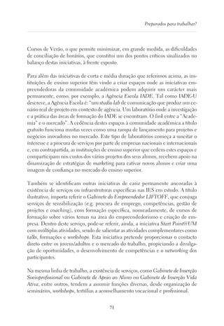 71
Preparados para trabalhar?
Cursos de Verão, o que permite minimizar, em grande medida, as dificuldades
de conciliação de horários, que constitui um dos pontos críticos sinalizados no
balanço destas iniciativas, à frente exposto.
Para além das iniciativas de curta e média duração que referimos acima, as ins-
tituições de ensino superior têm vindo a criar espaços onde as iniciativas em-
preendedoras da comunidade académica podem adquirir um carácter mais
permanente, como, por exemplo, a Agência Escola IADE. Tal como IADE-U
descreve, a Agência Escola é: “um studio lab de comunicação que produz um ce-
nário real de projeto em contexto de agência. Um laboratório onde a investigação
e a prática das áreas de formação do IADE se encontram. O link entre a “Acade-
mia” e o mercado”. A cedência destes espaços à comunidade académica a título
gratuito funciona muitas vezes como uma rampa de lançamento para projetos e
negócios inovadores no mercado. Este tipo de laboratórios começa a suscitar o
interesse e a procura de serviços por parte de empresas nacionais e internacionais
e, em contrapartida, as instituições de ensino superior que cedem estes espaços e
comparticipam nos custos dos vários projetos dos seus alunos, recebem apoio na
dinamização de estratégias de marketing para cativar novos alunos e criar uma
imagem de confiança no mercado do ensino superior.
Também se identificam outras iniciativas de cariz permanente ancoradas à
existência de serviços ou infraestruturas específicas nas IES em estudo. A título
ilustrativo, importa referir o Gabinete do Empreendedor LIFTOFF, que conjuga
serviços de sensibilização (e.g. procura de emprego, competências, gestão de
projetos e coaching), com formação específica, nomeadamente, de cursos de
formação sobre vários temas na área do empreendedorismo e criação de em-
presa. Dentro deste serviço, pode-se referir, ainda, a iniciativa Start Point@UM
com múltiplas atividades, sendo de salientar as atividades complementares como
talks, formações e workshops. Esta iniciativa pretende proporcionar o contacto
direto entre os jovens/adultos e o mercado do trabalho, propiciando a divulga-
ção de oportunidades, o desenvolvimento de competências e o networking dos
participantes.
Na mesma linha de trabalho, a existência de serviços, como Gabinete de Inserção
Socioprofissional ou Gabinete de Apoio ao Aluno ou Gabinete de Inserção Vida
Ativa, entre outros, tendem a assumir funções diversas, desde organização de
seminários, workshops, tertúlias a aconselhamento vocacional e profissional.
 