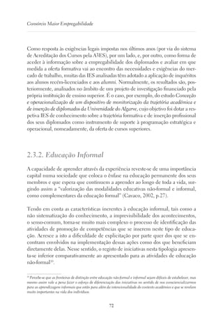 72
Consórcio Maior Empregabilidade
Como resposta às exigências legais impostas nos últimos anos (por via do sistema
de Acreditação dos Cursos pela A3ES), por um lado, e, por outro, como forma de
aceder à informação sobre a empregabilidade dos diplomados e avaliar em que
medida a oferta formativa vai ao encontro das necessidades e exigências do mer-
cado de trabalho, muitas das IES analisadas têm adotado a aplicação de inquéritos
aos alunos recém-licenciados e aos alumni. Normalmente, os resultados são, pos-
teriormente, analisados no âmbito de um projeto de investigação financiado pela
própria instituição de ensino superior. É o caso, por exemplo, do estudo Conceção
e operacionalização de um dispositivo de monitorização da trajetória académica e
de inserção de diplomados da Universidade do Algarve, cujo objetivo foi dotar a res-
petiva IES de conhecimento sobre a trajetória formativa e de inserção profissional
dos seus diplomados como instrumento de suporte à programação estratégica e
operacional, nomeadamente, da oferta de cursos superiores.
2.3.2. Educação Informal
A capacidade de aprender através da experiência reveste-se de uma importância
capital numa sociedade que coloca o ênfase na educação permanente dos seus
membros e que espera que continuem a aprender ao longo de toda a vida, sur-
gindo assim a “valorização das modalidades educativas não-formal e informal,
como complementares da educação formal” (Cavaco, 2002, p.27).
Tendo em conta as características inerentes à educação informal, tais como a
não sistematização do conhecimento, a imprevisibilidade dos acontecimentos,
o senso-comum, torna-se muito mais complexo o processo de identificação das
atividades de promoção de competências que se inserem neste tipo de educa-
ção. Acresce a isto a dificuldade de explicitação por parte quer dos que se en-
contram envolvidos na implementação dessas ações como dos que beneficiam
diretamente delas. Nesse sentido, o registo de iniciativas nesta tipologia apresen-
ta-se inferior comparativamente ao apresentado para as atividades de educação
não-formal10
.
10
Percebe-se que as fronteiras de distinção entre educação não-formal e informal sejam difíceis de estabelecer, mas
mesmo assim vale a pena fazer o esforço de diferenciação das iniciativas no sentido de nos consciencializarmos
para as aprendizagens informais que estão para além da intencionalidade do contexto académico e que se revelam
muito importantes na vida dos indivíduos.
 