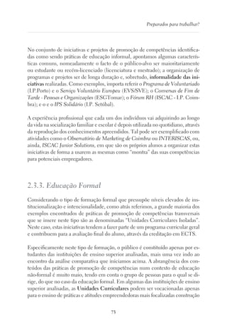 73
Preparados para trabalhar?
No conjunto de iniciativas e projetos de promoção de competências identifica-
das como sendo práticas de educação informal, apontamos algumas caracterís-
ticas comuns, nomeadamente o facto de o público-alvo ser maioritariamente
ou estudante ou recém-licenciado (licenciatura e mestrado); a organização de
programas e projetos ser de longa duração e, sobretudo, informalidade das ini-
ciativas realizadas. Como exemplos, importa referir o Programa de Voluntariado
(I.P.Porto) e o Serviço Voluntário Europeu (EVS/SVE); o Conversas de Fim de
Tarde - Pessoas e Organizações (ESGTomar); o Fórum RH (ISCAC - I.P. Coim-
bra); e o e o IPS Solidário (I.P. Setúbal).
A experiência profissional que cada um dos indivíduos vai adquirindo ao longo
da vida na socialização familiar e escolar é depois utilizada no quotidiano, através
da reprodução dos conhecimentos apreendidos. Tal pode ser exemplificado com
atividades como o Observatório de Marketing de Coimbra ou INTERISCAS, ou,
ainda, ISCAC Junior Solutions, em que são os próprios alunos a organizar estas
iniciativas de forma a usarem as mesmas como “montra” das suas competências
para potenciais empregadores.
2.3.3. Educação Formal
Considerando o tipo de formação formal que pressupõe níveis elevados de ins-
titucionalização e intencionalidade, como atrás referimos, a grande maioria dos
exemplos encontrados de práticas de promoção de competências transversais
que se insere neste tipo são as denominadas “Unidades Curriculares Isoladas”.
Neste caso, estas iniciativas tendem a fazer parte de um programa curricular geral
e contribuem para a avaliação final do aluno, através da creditação em ECTS.
Especificamente neste tipo de formação, o público é constituído apenas por es-
tudantes das instituições de ensino superior analisadas, mais uma vez indo ao
encontro da análise comparativa que iniciamos acima. A abrangência dos con-
teúdos das práticas de promoção de competências num contexto de educação
não-formal é muito maio, tendo em conta o grupo de pessoas para o qual se di-
rige, do que no caso da educação formal. Em algumas das instituições de ensino
superior analisadas, as Unidades Curriculares podem ser vocacionadas apenas
para o ensino de práticas e atitudes empreendedoras mais focalizadas construção
 