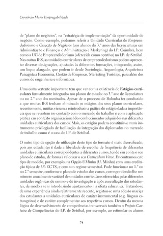 74
Consórcio Maior Empregabilidade
de “plano de negócios”, na “estratégia de implementação” da oportunidade de
negócio. Como exemplo, podemos referir a Unidade Curricular de Empreen-
dedorismo e Criação de Negócios (aos alunos do 3.º anos das licenciaturas em
Administração e Finanças e Administração e Marketing) do I.P. Coimbra, bem
como a UC de Empreendedorismo (oferecida como optativa) no I.P. de Setúbal.
Nas outras IES, as unidades curriculares de empreendedorismo podem apresen-
tar diversas designações, ajustadas às diferentes formações, integrando, assim,
um leque alargado, que podem ir desde Sociologia, Arqueologia, Arquitetura
Paisagista a Economia, Gestão de Empresas, Marketing Turístico, para além dos
cursos de engenharia e informática.
Uma outra vertente importante tem que ver com a existência de Estágios curri-
culares formalmente integrados nos planos de estudo: no 3.º ano de licenciatura
ou no 2.º ano dos mestrados. Apesar de o processo de Bolonha ter conduzido
a que muitas IES tenham eliminado os estágios dos seus planos curriculares,
recentemente, muitas vieram a reintroduzir a prática do estágio dada a importân-
cia que se revestem no contacto com o mercado de trabalho e com a aplicação
prática em contexto organizacional dos conhecimentos adquiridos nas diferentes
unidades curriculares dos cursos. Mais, os estágios podem constituir-se num ins-
trumento privilegiado de facilitação da integração dos diplomados no mercado
de trabalho como é o caso do I.P. de Setúbal.
O outro tipo de opção de utilização deste tipo de formato é mais diversificado,
pois aos estudantes é dada a liberdade de escolha de frequência de diferentes
unidades curriculares correspondentes a diferentes cursos, tendo em conta o seu
plano de estudos, de forma a valorizar o seu Curriculum Vitae. Encontramos este
tipo de modelo, por exemplo, na Opção UMinho (U. Minho) com uma credita-
ção típica de 5/6 ECTS, e com um regime semestral. Pode funcionar no 1.º ou
no 2.º semestre, conforme o plano de estudos dos cursos, correspondendo-lhe um
número anualmente variável de unidades curriculares oferecidas pelas diferentes
unidades orgânicas de ensino e de investigação e após auscultação dos estudan-
tes, de modo a se ir introduzindo ajustamentos na oferta educativa. Tratando-se
de uma experiência ainda relativamente recente, registou-se uma adesão maciça
dos estudantes a unidades curriculares de caráter instrumental (e.g. línguas es-
trangeiras) e de caráter complementar aos respetivos cursos. Dentro da mesma
lógica de desenvolvimento de competências transversais também o Projeto Car-
teira de Competências do I.P. de Setúbal, por exemplo, ao estimular os alunos
 
