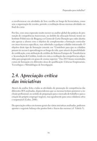 75
Preparados para trabalhar?
a envolverem-se em atividades de livre escolha ao longo da licenciatura, como
seja a organização de eventos, permite a creditação dessas mesmas atividades no
final do curso.
Por fim, com uma expressão muito menor na análise global das práticas de pro-
moção de competências transversais, no âmbito da educação formal, temos no
Instituto Politécnico de Bragança os Cursos de Curta Duração que estão abertos
não apenas a alunos com o objetivo de complementar a formação curricular
em áreas técnicas específicas, mas sobretudo a qualquer cidadão interessado. O
objetivo deste tipo de formação consiste em “Contribuir para que os cidadãos
possam ter acesso à aprendizagem ao longo da vida, quer através da possibilidade
de certificação, com atribuição de créditos do Sistema Europeu de Transferência
e Acumulação de Créditos, tendo em vista a creditação das competências adqui-
ridas para progressão em graus de ensino superior.” Em 2013 foram ministrados
cursos de formação em diferentes áreas de qualificação: Ciências Empresariais,
Tecnologias e Metodologias de Investigação.
2.4. Apreciação crítica
das iniciativas
Através da análise feita a todas as atividades de promoção de competências das
diferentes IES analisadas, depreendemos que as mesmas tentam promover a in-
clusão profissional, no sentido de preparação para o mercado de trabalho e para a
criação do próprio emprego/ negócio, mas igualmente para uma cidadania ativa
e responsável (Gohn, 2006).
Da apreciação crítica em termos gerais das várias iniciativas analisadas, podemos
apontar o seguinte balanço dos pontos forte e fracos das mesmas (cf. Tabela 3).
 