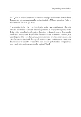 77
Preparados para trabalhar?
lho? Quais as orientações sócio valorativas emergentes em torno do trabalho e
do emprego a serem enquadradas nestas iniciativas? Como antecipar “futuros
profissionais” da atual geração?
É necessário, ainda, criar uma interligação maior entre atividades de educação
formal e não-formal e também informal, para que se potenciem os pontos fortes
destas várias modalidades educativas. Para isso, certamente que os diversos ato-
res-chaves, parceiros ou Stakeholders da comunidade académica e os que, não
fazendo parte dela, com ela interage, nomeadamente famílias, empresas, associa-
ções diversas, sociedade civil em geral, terão um papel importante na construção
de dinâmicas de trabalho colaborativo num mundo globalizado e competitivo a
uma escala internacional, nacional e regional/ local.
 