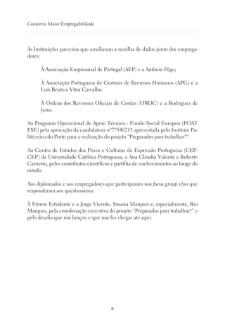 6
Consórcio Maior Empregabilidade
Às Instituições parceiras que auxiliaram a recolha de dados junto dos emprega-
dores:
À Associação Empresarial de Portugal (AEP) e a António Pêgo;
À Associação Portuguesa de Gestores de Recursos Humanos (APG) e a
Luís Bento e Vítor Carvalho.
À Ordem dos Revisores Oficiais de Contas (OROC) e a Rodrigues de
Jesus.
Ao Programa Operacional de Apoio Técnico - Fundo Social Europeu (POAT
FSE) pela aprovação da candidatura nº77540213 apresentada pelo Instituto Po-
litécnico do Porto para a realização do projeto “Preparados para trabalhar?”.
Ao Centro de Estudos dos Povos e Culturas de Expressão Portuguesa (CEP-
CEP) da Universidade Católica Portuguesa, a Ana Cláudia Valente e Roberto
Carneiro, pelos contributos científicos e partilha de conhecimentos ao longo do
estudo.
Aos diplomados e aos empregadores que participaram nos focus group e/ou que
responderam aos questionários.
À Fórum Estudante e a Jorge Vicente, Susana Marques e, especialmente, Rui
Marques, pela coordenação executiva do projeto “Preparados para trabalhar?” e
pelo desafio que nos lançou e que nos fez chegar até aqui.
 