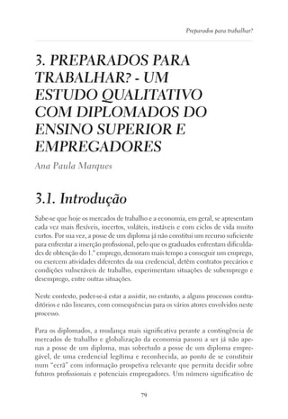 79
Preparados para trabalhar?
3. PREPARADOS PARA
TRABALHAR? - UM
ESTUDO QUALITATIVO
COM DIPLOMADOS DO
ENSINO SUPERIOR E
EMPREGADORES
Ana Paula Marques
3.1. Introdução
Sabe-se que hoje os mercados de trabalho e a economia, em geral, se apresentam
cada vez mais flexíveis, incertos, voláteis, instáveis e com ciclos de vida muito
curtos. Por sua vez, a posse de um diploma já não constitui um recurso suficiente
para enfrentar a inserção profissional, pelo que os graduados enfrentam dificulda-
des de obtenção do 1.º emprego, demoram mais tempo a conseguir um emprego,
ou exercem atividades diferentes da sua credencial, detêm contratos precários e
condições vulneráveis de trabalho, experimentam situações de subemprego e
desemprego, entre outras situações.
Neste contexto, poder-se-á estar a assistir, no entanto, a alguns processos contra-
ditórios e não lineares, com consequências para os vários atores envolvidos neste
processo.
Para os diplomados, a mudança mais significativa perante a contingência de
mercados de trabalho e globalização da economia passou a ser já não ape-
nas a posse de um diploma, mas sobretudo a posse de um diploma empre-
gável, de uma credencial legítima e reconhecida, ao ponto de se constituir
num “ecrã” com informação prospetiva relevante que permita decidir sobre
futuros profissionais e potenciais empregadores. Um número significativo de
 