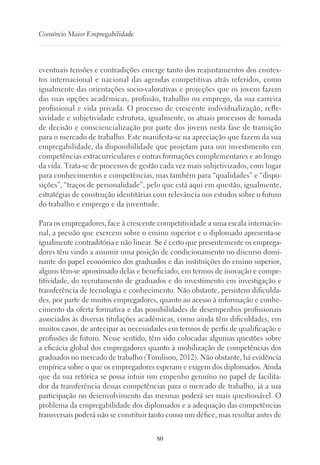 80
Consórcio Maior Empregabilidade
eventuais tensões e contradições emerge tanto dos reajustamentos dos contex-
tos internacional e nacional das agendas competitivas atrás referidos, como
igualmente das orientações socio-valorativas e projeções que os jovens fazem
das suas opções académicas, profissão, trabalho ou emprego, da sua carreira
profissional e vida privada. O processo de crescente individualização, refle-
xividade e subjetividade estrutura, igualmente, os atuais processos de tomada
de decisão e consciencialização por parte dos jovens nesta fase de transição
para o mercado de trabalho. Este manifesta-se na apreciação que fazem da sua
empregabilidade, da disponibilidade que projetam para um investimento em
competências extracurriculares e outras formações complementares e ao longo
da vida. Trata-se de processos de gestão cada vez mais subjetivizados, com lugar
para conhecimentos e competências, mas também para “qualidades” e “dispo-
sições”, “traços de personalidade”, pelo que está aqui em questão, igualmente,
estratégias de construção identitárias com relevância nos estudos sobre o futuro
do trabalho e emprego e da juventude.
Para os empregadores, face à crescente competitividade a uma escala internacio-
nal, a pressão que exercem sobre o ensino superior e o diplomado apresenta-se
igualmente contraditória e não linear. Se é certo que presentemente os emprega-
dores têm vindo a assumir uma posição de condicionamento no discurso domi-
nante do papel económico dos graduados e das instituições do ensino superior,
alguns têm-se aproximado delas e beneficiado, em termos de inovação e compe-
titividade, do recrutamento de graduados e do investimento em investigação e
transferência de tecnologia e conhecimento. Não obstante, persistem dificulda-
des, por parte de muitos empregadores, quanto ao acesso à informação e conhe-
cimento da oferta formativa e das possibilidades de desempenhos profissionais
associados às diversas titulações académicas, como ainda têm dificuldades, em
muitos casos, de antecipar as necessidades em termos de perfis de qualificação e
profissões de futuro. Nesse sentido, têm sido colocadas algumas questões sobre
a eficácia global dos empregadores quanto à mobilização de competências dos
graduados no mercado de trabalho (Tomlison, 2012). Não obstante, há evidência
empírica sobre o que os empregadores esperam e exigem dos diplomados. Ainda
que da sua retórica se possa intuir um empenho genuíno no papel de facilita-
dor da transferência dessas competências para o mercado de trabalho, já a sua
participação no desenvolvimento das mesmas poderá ser mais questionável. O
problema da empregabilidade dos diplomados e a adequação das competências
transversais poderá não se constituir tanto como um défice, mas resultar antes de
 