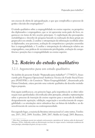 81
Preparados para trabalhar?
um excesso de oferta de (pós)graduação, o que que complexifica o processo de
gestão e decisão dos empregadores11
.
O estudo qualitativo sobre a empregabilidade no ensino superior, na perspetiva
dos diplomados e empregadores, que se irá apresentar nesta parte do livro, or-
ganiza-se em torno de três secções principais: 1) explicitação dos pressupostos
metodológicos e desenho de pesquisa baseado na realização de focus group aos
grupos-alvo em estudo; 2) análise e interpretação da informação recolhida sobre
os diplomados, seus percursos, avaliação de competências e posições assumidas
face à empregabilidade; e 3) análise e interpretação da informação relativa aos
empregadores, suas práticas de recrutamento privilegiadas, avaliação de compe-
tências e posições face à empregabilidade no ensino superior.
3.2. Roteiro do estudo qualitativo
3.2.1. Argumentos para um estudo qualitativo
No âmbito do presente Estudo “Preparados para trabalhar?” (77540213), finan-
ciando pelo Programa Operacional Assitência Técnica do Fundo Social Euro-
peu (POAT/FSE) e do Consórcio “Maior Empregabilidade”, dinamizado pela
Fórum Estudante, estava previsto uma vertente qualitativa do desenho metodo-
lógico proposto.
Esta opção justificava-se, em primeiro lugar, pela importância de se obter infor-
mação mais aprofundada e diversificada sobre perceções, atitudes e representações
sobre o processo de transição do ensino superior para o mercado de trabalho,
designadamente aquisição, validação, negociação e reconhecimento de empre-
gabilidade e as orientações sócio valorativas face ao futuro do trabalho e ao de-
senvolvimento de carreiras na contemporaneidade.
Em segundo lugar, a maioria da literatura internacional (cf. entre outros, Tomlin-
son, 2013, 2012, 2009; Teichler, 2009, 2007; Muller  Gangl, 2003; Brannen,
11
Além disso, investigação recente tem realçado continuamente a persistência de “práticas subtis de dominação”
(Marques, 2010a), traduzidas ainda em discriminação com base em origens sociais e instituições académicas de
maior prestígio, estereótipos de género, de raça ou etnia.
 