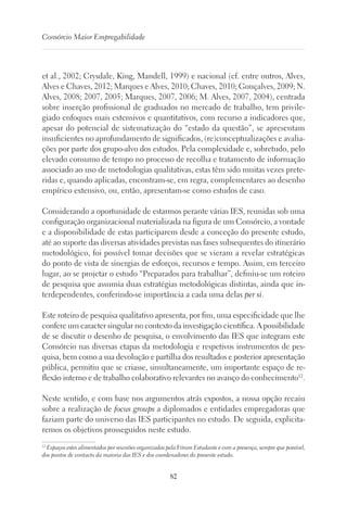 82
Consórcio Maior Empregabilidade
et al., 2002; Crysdale, King, Mandell, 1999) e nacional (cf. entre outros, Alves,
Alves e Chaves, 2012; Marques e Alves, 2010; Chaves, 2010; Gonçalves, 2009; N.
Alves, 2008; 2007, 2005; Marques, 2007, 2006; M. Alves, 2007, 2004), centrada
sobre inserção profissional de graduados no mercado de trabalho, tem privile-
giado enfoques mais extensivos e quantitativos, com recurso a indicadores que,
apesar do potencial de sistematização do “estado da questão”, se apresentam
insuficientes no aprofundamento de significados, (re)conceptualizações e avalia-
ções por parte dos grupo-alvo dos estudos. Pela complexidade e, sobretudo, pelo
elevado consumo de tempo no processo de recolha e tratamento de informação
associado ao uso de metodologias qualitativas, estas têm sido muitas vezes prete-
ridas e, quando aplicadas, encontram-se, em regra, complementares ao desenho
empírico extensivo, ou, então, apresentam-se como estudos de caso.
Considerando a oportunidade de estarmos perante várias IES, reunidas sob uma
configuração organizacional materializada na figura de um Consórcio, a vontade
e a disponibilidade de estas participarem desde a conceção do presente estudo,
até ao suporte das diversas atividades previstas nas fases subsequentes do itinerário
metodológico, foi possível tomar decisões que se vieram a revelar estratégicas
do ponto de vista de sinergias de esforços, recursos e tempo. Assim, em terceiro
lugar, ao se projetar o estudo “Preparados para trabalhar”, definiu-se um roteiro
de pesquisa que assumia duas estratégias metodológicas distintas, ainda que in-
terdependentes, conferindo-se importância a cada uma delas per si.
Este roteiro de pesquisa qualitativo apresenta, por fim, uma especificidade que lhe
confere um caracter singular no contexto da investigação científica. A possibilidade
de se discutir o desenho de pesquisa, o envolvimento das IES que integram este
Consórcio nas diversas etapas da metodologia e respetivos instrumentos de pes-
quisa, bem como a sua devolução e partilha dos resultados e posterior apresentação
pública, permitiu que se criasse, simultaneamente, um importante espaço de re-
flexão interno e de trabalho colaborativo relevantes no avanço do conhecimento12
.
Neste sentido, e com base nos argumentos atrás expostos, a nossa opção recaiu
sobre a realização de focus groups a diplomados e entidades empregadoras que
faziam parte do universo das IES participantes no estudo. De seguida, explicita-
remos os objetivos prosseguidos neste estudo.
12
Espaços estes alimentados por reuniões organizadas pela Fórum Estudante e com a presença, sempre que possível,
dos pontos de contacto da maioria das IES e dos coordenadores do presente estudo.
 