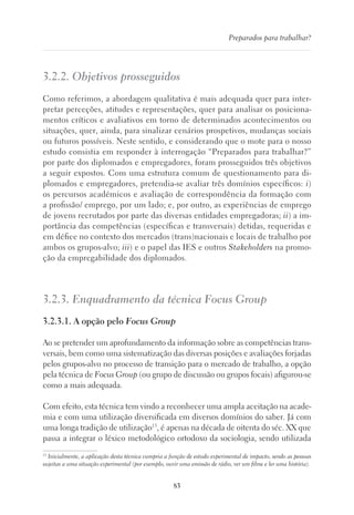 83
Preparados para trabalhar?
3.2.2. Objetivos prosseguidos
Como referimos, a abordagem qualitativa é mais adequada quer para inter-
pretar perceções, atitudes e representações, quer para analisar os posiciona-
mentos críticos e avaliativos em torno de determinados acontecimentos ou
situações, quer, ainda, para sinalizar cenários prospetivos, mudanças sociais
ou futuros possíveis. Neste sentido, e considerando que o mote para o nosso
estudo consistia em responder à interrogação “Preparados para trabalhar?”
por parte dos diplomados e empregadores, foram prosseguidos três objetivos
a seguir expostos. Com uma estrutura comum de questionamento para di-
plomados e empregadores, pretendia-se avaliar três domínios específicos: i)
os percursos académicos e avaliação de correspondência da formação com
a profissão/ emprego, por um lado; e, por outro, as experiências de emprego
de jovens recrutados por parte das diversas entidades empregadoras; ii) a im-
portância das competências (específicas e transversais) detidas, requeridas e
em défice no contexto dos mercados (trans)nacionais e locais de trabalho por
ambos os grupos-alvo; iii) e o papel das IES e outros Stakeholders na promo-
ção da empregabilidade dos diplomados.
3.2.3. Enquadramento da técnica Focus Group
3.2.3.1. A opção pelo Focus Group
Ao se pretender um aprofundamento da informação sobre as competências trans-
versais, bem como uma sistematização das diversas posições e avaliações forjadas
pelos grupos-alvo no processo de transição para o mercado de trabalho, a opção
pela técnica de Focus Group (ou grupo de discussão ou grupos focais) afigurou-se
como a mais adequada.
Com efeito, esta técnica tem vindo a reconhecer uma ampla aceitação na acade-
mia e com uma utilização diversificada em diversos domínios do saber. Já com
uma longa tradição de utilização13
, é apenas na década de oitenta do séc. XX que
passa a integrar o léxico metodológico ortodoxo da sociologia, sendo utilizada
13
Inicialmente, a aplicação desta técnica cumpria a função de estudo experimental de impacto, sendo as pessoas
sujeitas a uma situação experimental (por exemplo, ouvir uma emissão de rádio, ver um filme e ler uma história).
 